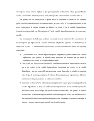 investigación causal implica explicar el por qué se presenta un fenómeno y bajo que condiciones

ocurre. La causalidad trata de explicar la razón por la que dos o mas variables se asocian entre si.

    Por ejemplo en una investigación se puede tratar de determinar el efecto de una campaña

publicitaria dirigida a disminuir la demanda de dólares, se querrá saber si X (campaña publicitaria) trae

como consecuencia Y (menor demanda de dólares), en donde X es la variable independiente,

frecuentemente controlada por el investigador y Y es la variable dependiente que va a ser observada y

medida.

    Una investigación diseñada para establecer causalidad, necesita contemplar las características de

la investigación ya explicadas en secciones anteriores del presente capítulo: la observación y la

explicación racional. El establecimiento de causalidad requiere de satisfacer al menos las siguientes

condiciones:

    a) Que un cambio en la variable dependiente puede ser precedido por un cambio en la variable
           dependiente, por ejemplo, la relación entre desarrollar un esfuerzo por un grupo de
           trabajadores para recibir un estímulo o incentivación.
    b) Debe existir una fuerte correlación entre las variables dependiente e independiente, es decir,

          que a un cambio en la variable independiente corresponde un cambio en la variable

          dependiente y que sea susceptible de económica, puede desarrollar un estudio correlacional

          entre el tipo de cambio peso-dólar y el volumen de importaciones y exportaciones del sector

          manufacturero del país, mediante un análisis econométrico.

    c) Determinar si otras variables independientes compiten entre si para generar una respuesta en la

          variable dependiente, es decir, un cambio en el comportamiento de una variable dependiente

          puede estar siendo producido por mas de una variable independiente. Por ejemplo, al medir la

          productividad total de una empresa (variable dependiente) puede ocurrir que un incremento o

          decremento de la misma este siendo ocasionada por los indicadores de productividad total de

          insumos: humano, materia prima, capital, energía y otros gastos.
 