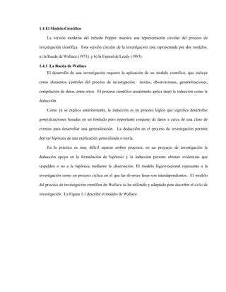 1.4 El Modelo Científico

    La versión moderna del método Popper muestra una representación circular del proceso de

investigación científica. Esta versión circular de la investigación esta representada por dos modelos:

a) la Rueda de Wallace (1971), y b) la Espiral de Leedy (1993).

1.4.1 La Rueda de Wallace
    El desarrollo de una investigación requiere la aplicación de un modelo científico, que incluya

como elementos centrales del proceso de investigación: teorías, observaciones, generalizaciones,

compilación de datos, entre otros. El proceso científico usualmente aplica tanto la inducción como la

deducción.

    Como ya se explico anteriormente, la inducción es un proceso lógico que significa desarrollar

generalizaciones basadas en un limitado pero importante conjunto de datos a cerca de una clase de

eventos para desarrollar una generalización. La deducción en el proceso de investigación permite

derivar hipótesis de una explicación generalizada o teoría.

    En la práctica es muy difícil separar ambos procesos, en un proyecto de investigación la

deducción apoya en la formulación de hipótesis y la inducción permite obtener evidencias que

respalden o no a la hipótesis mediante la observación. El modelo lógico-racional representa a la

investigación como un proceso cíclico en el que las diversas fases son interdependientes. El modelo

del proceso de investigación científica de Wallace se ha utilizado y adaptado para describir el ciclo de

investigación. La Figura 1.1 describe el modelo de Wallace.
 
