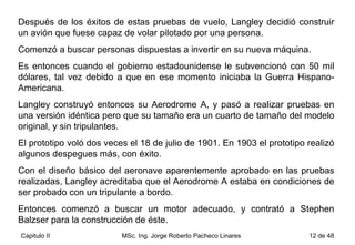 Después de los éxitos de estas pruebas de vuelo, Langley decidió construir un avión que fuese capaz de volar pilotado por una persona.  Comenzó a buscar personas dispuestas a invertir en su nueva máquina.  Es entonces cuando el gobierno estadounidense le subvencionó con 50 mil dólares, tal vez debido a que en ese momento iniciaba la Guerra Hispano-Americana.  Langley construyó entonces su Aerodrome A, y pasó a realizar pruebas en una versión idéntica pero que su tamaño era un cuarto de tamaño del modelo original, y sin tripulantes.  El prototipo voló dos veces el 18 de julio de 1901. En 1903 el prototipo realizó algunos despegues más, con éxito. Con el diseño básico del aeronave aparentemente aprobado en las pruebas realizadas, Langley acreditaba que el Aerodrome A estaba en condiciones de ser probado con un tripulante a bordo.  Entonces comenzó a buscar un motor adecuado, y contrató a Stephen Balzser para la construcción de éste. 