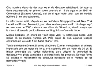 Otro nombre digno de destacar es el de Gustave Whitehead, del que se tiene documentado un primer vuelo ocurrido el 14 de agosto de 1901 en Connecticut (Estados Unidos), día en el que logró volar con su módelo número 21 en tres ocasiones.  La información salió reflejada en los periódicos Bridgeport Herald, New York Herald y el Boston Transcript, y en ellos se dice que el vuelo más largo logró recorrer más de 2500 metros a una altura de 60 metros, siendo mayor que la marca alcanzada por los Hermanos Wright dos años más tarde. Meses después, en enero de 1902 logró volar 10 kilómetros sobre Long Island en su modelo número 22. Pero antes de eso, algunos testigos confirman un vuelo de 1 km hacia el año 1899.  Tanto el modelo número 21 como el número 22 eran monoplazas, el primero impulsado con un motor de 15 cv y el segundo con un motor de 30 cv. El motor aceleraba las ruedas delanteras para adquirir la velocidad de despegue y el piloto cambiaba a la fuerza hacia las propelas. De esta forma se evitaba el mecanismo de catapulta necesario en el modelo de los hermanos Wright.  