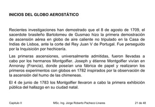 INICIOS DEL GLOBO AEROSTÁTICO Recientes investigaciones han demostrado que el 8 de agosto de 1709, el sacerdote brasileño Bartolomeu de Gusmao hizo la primera demostración de ascensión aérea en globo de aire caliente no tripulado en la Casa de Indias de Lisboa, ante la corte del Rey Juan V de Portugal. Fue perseguido por la Inquisición por hechicería. Las primeras ascensiones, universalmente admitidas, fueron llevadas a cabo por los hermanos Montgolfier. Joseph y étienne Montgolfier vivían en Annonay (Francia), donde poseían una fábrica de papel y realizaron los primeros experimentos con globos en 1782 inspirados por la observación de la ascensión del humo de las chimeneas.  El 4 de junio de 1783 los Montgolfier llevaron a cabo la primera exhibición pública del hallazgo en su ciudad natal.  