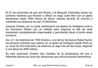 El 21 de noviembre de ese año Rozier y el Marqués d’Arlendes fueron los primeros hombres que llevaron a efecto un largo vuelo libre con un globo elevándose hasta 1000 metros de altura, volando durante 25 minutos y cubriendo una distancia de casi 10 kilómetros Jacques Charles, por su parte, perfeccionó sus globos de hidrógeno junto a los hermanos Robert con un método para engomar la tela de seda haciéndola completamente impermeable y permitiendo llevar a bordo seres humanos.  Así, el 1 de diciembre de 1783 Charles y uno de los hermanos Robert fueron los primeros hombres que volaron en un globo de hidrógeno desde París en un vuelo de 43.5 kilómetros de distancia en algo más de dos horas, llegando a una altura de 3000 metros.  En esta ascensión Charles hizo medidas de la temperatura del aire a diferentes alturas así como las variaciones que sufría la presión barométrica.  