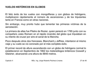VUELOS HISTÓRICOS EN GLOBOS El feliz éxito de los vuelos con mongolfieras y con globos de hidrógeno, multiplicaron rápidamente el número de ascensiones y de los tripulantes tanto en Francia como en otras naciones.  Sin embargo, muy pronto hubo que lamentar las primeras víctimas de la aerostación.  La primera de ellas fue Pilatre de Rozier, quien pereció en 1785 junto con su compañero Jules Romain en el rápido incendio del globo que tripulaban en su intento de cruzar por aire el canal de la Mancha.  Poco después otros dos franceses, Blanchard y Jeffries, intentaron el mismo viaje y su vuelo se vio coronado por el más completo éxito.  El primer record de altura ascendiendo con un globo de hidrógeno normal lo establecieron en Septiembre de 1862 los metereólogos británicos Coxwell y Glaisher, alcanzando una altura de 8840 metros.  