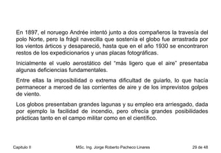 En 1897, el noruego Andrée intentó junto a dos compañeros la travesía del polo Norte, pero la frágil navecilla que sostenía el globo fue arrastrada por los vientos árticos y desapareció, hasta que en el año 1930 se encontraron restos de los expedicionarios y unas placas fotográficas. Inicialmente el vuelo aerostático del “más ligero que el aire” presentaba algunas deficiencias fundamentales.  Entre ellas la imposibilidad o extrema dificultad de guiarlo, lo que hacía permanecer a merced de las corrientes de aire y de los imprevistos golpes de viento.  Los globos presentaban grandes lagunas y su empleo era arriesgado, dada por ejemplo la facilidad de incendio, pero ofrecía grandes posibilidades prácticas tanto en el campo militar como en el científico. 