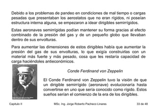 Debido a los problemas de pandeo en condiciones de mal tiempo o cargas pesadas que presentaban los aerostatos que no eran rígidos, ni poseían estructura interna alguna, se empezaron a idear dirigibles semirrígidos.  Estas aeronaves semirrígidas podían mantener su forma gracias al efecto combinado de la presión del gas y de un pequeño globo que llevaban dentro de sus envolturas.  Para aumentar las dimensiones de estos dirigibles había que aumentar la presión del gas de sus envolturas, lo que exigía construirlas con un material más fuerte y más pesado, cosa que les restaría capacidad de carga haciéndoles antieconómicos. Conde Ferdinand von Zeppelin   El Conde Ferdinand von Zeppelin tuvo la visión de que un dirigible semirrígido (aeronave) evolucionaría hasta convertirse en uno que sería conocido como rígido. Estos sueños serían el comienzo de la era de los dirigibles. 