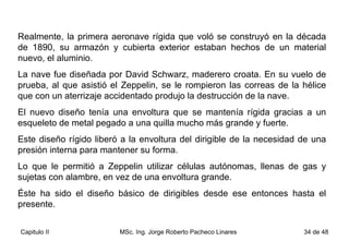 Realmente, la primera aeronave rígida que voló se construyó en la década de 1890, su armazón y cubierta exterior estaban hechos de un material nuevo, el aluminio.  La nave fue diseñada por David Schwarz, maderero croata. En su vuelo de prueba, al que asistió el Zeppelin, se le rompieron las correas de la hélice que con un aterrizaje accidentado produjo la destrucción de la nave. El nuevo diseño tenía una envoltura que se mantenía rígida gracias a un esqueleto de metal pegado a una quilla mucho más grande y fuerte.  Este diseño rígido liberó a la envoltura del dirigible de la necesidad de una presión interna para mantener su forma.  Lo que le permitió a Zeppelin utilizar células autónomas, llenas de gas y sujetas con alambre, en vez de una envoltura grande.  Éste ha sido el diseño básico de dirigibles desde ese entonces hasta el presente. 