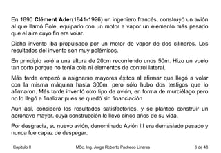 En 1890  Clément Ader (1841-1926) un ingeniero francés, construyó un avión al que llamó Éole, equipado con un motor a vapor un elemento más pesado que el aire cuyo fin era volar.  Dicho invento iba propulsado por un motor de vapor de dos cilindros. Los resultados del invento son muy polémicos.  En principio voló a una altura de 20cm recorriendo unos 50m. Hizo un vuelo tan corto porque no tenía cola ni elementos de control lateral.  Más tarde empezó a asignarse mayores éxitos al afirmar que llegó a volar con la misma máquina hasta 300m, pero sólo hubo dos testigos que lo afirmaron. Más tarde inventó otro tipo de avión, en forma de murciélago pero no lo llegó a finalizar pues se quedó sin financiación  Aún así, consideró los resultados satisfactorios, y se planteó construir un aeronave mayor, cuya construcción le llevó cinco años de su vida.  Por desgracia, su nuevo avión, denominado Avión III era demasiado pesado y nunca fue capaz de despegar. 