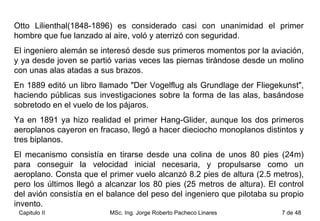 Otto Lilienthal(1848-1896) es considerado casi con unanimidad el primer hombre que fue lanzado al aire, voló y aterrizó con seguridad.  El ingeniero alemán se interesó desde sus primeros momentos por la aviación, y ya desde joven se partió varias veces las piernas tirándose desde un molino con unas alas atadas a sus brazos.  En 1889 editó un libro llamado "Der Vogelflug als Grundlage der Fliegekunst", haciendo públicas sus investigaciones sobre la forma de las alas, basándose sobretodo en el vuelo de los pájaros.  Ya en 1891 ya hizo realidad el primer Hang-Glider, aunque los dos primeros aeroplanos cayeron en fracaso, llegó a hacer dieciocho monoplanos distintos y tres biplanos.  El mecanismo consistía en tirarse desde una colina de unos 80 pies (24m) para conseguir la velocidad inicial necesaria, y propulsarse como un aeroplano. Consta que el primer vuelo alcanzó 8.2 pies de altura (2.5 metros), pero los últimos llegó a alcanzar los 80 pies (25 metros de altura). El control del avión consistía en el balance del peso del ingeniero que pilotaba su propio invento.  