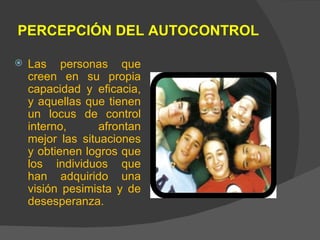 PERCEPCIÓN DEL AUTOCONTROL Las personas que creen en su propia capacidad y eficacia, y aquellas que tienen un locus de control interno, afrontan mejor las situaciones y obtienen logros que los individuos que han adquirido una visión pesimista y de desesperanza. 