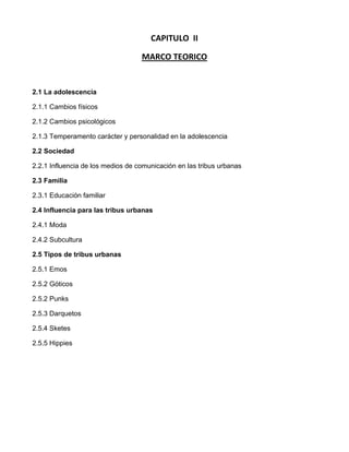 CAPITULO  II<br />MARCO TEORICO<br />2.1 La adolescencia<br />2.1.1 Cambios físicos<br />2.1.2 Cambios psicológicos<br />2.1.3 Temperamento carácter y personalidad en la adolescencia<br />2.2 Sociedad<br />2.2.1 Influencia de los medios de comunicación en las tribus urbanas<br />2.3 Familia<br />2.3.1 Educación familiar<br />2.4 Influencia para las tribus urbanas<br />2.4.1 Moda<br />2.4.2 Subcultura<br />2.5 Tipos de tribus urbanas<br />2.5.1 Emos<br />2.5.2 Góticos<br />2.5.2 Punks<br />2.5.3 Darquetos<br />2.5.4 Sketes<br />2.5.5 Hippies<br />2.1 LA ADOLESCENCIA<br />La tarea más importante de la adolescencia es aprender a ser tu mismo y crear tu propia identidad. Durante los años de la pubertad y la adolescencia, tendrás que aprender a asumir decisiones propias, nuevos compromisos y, en definitiva, ganar experiencia e, con ella, más independencia. <br />A los 18 años se considera que se es adulta. Los años de adolescencia te permiten unos años de aprendizaje bajo la protección de la familia que te ayudará a afrontar ser mayor de edad con seguridad, confianza y solidez. <br />Te será difícil para ti (y también para tus padres) encontrar el equilibrio entre la dependencia que tienes y la independencia que deseas. A veces buscarás la ayuda y los consejos de tus padres, otras veces sentirás la necesidad de volar libre, y que te dejen en paz. Esto podrá generar conflictos con tus padres. <br />Algunos padres de adolescentes temen dar demasiado libertad, siguen imponiendo sus reglas sin dialogo (quot;
mientras vivas bajo este techo....quot;
), hablan sin escuchar y pretenden retrasar el día en que tengas plena independencia. <br />Otros no tienen tiempo ni ganas de broncas y peleas, y dejan a sus adolescentes más a su aire, a hacer más o menos lo que quieran, y que les cuenten lo menos posible (ojos que no ven, corazón que no siente).<br />Lo ideal para ti es que tus padres no lleguen a ninguno de estos dos extremos, pero para eso tendrás que esforzarte en no cerrar las vías de comunicación con ellos y en tener paciencia en el momento de explicarles qué quieres hacer, cómo te sientes, dónde vas... La tarea más importante de la adolescencia es aprender a ser tu mismo y crear tu propia identidad. Durante los años de la pubertad y la adolescencia, tendrás que aprender a asumir decisiones propias, nuevos compromisos y, en definitiva, ganar experiencia e, con ella, más independencia. <br />A los 18 años se considera que se es adulta. Los años de adolescencia te permiten unos años de aprendizaje bajo la protección de la familia que te ayudará a afrontar ser mayor de edad con seguridad, confianza y solidez. <br />Te será difícil para ti (y también para tus padres) encontrar el equilibrio entre la dependencia que tienes y la independencia que deseas. A veces buscarás la ayuda y los consejos de tus padres, otras veces sentirás la necesidad de volar libre, y que te dejen en paz. Esto podrá generar conflictos con tus padres. <br />Algunos padres de adolescentes temen dar demasiado libertad, siguen imponiendo sus reglas sin dialogo (quot;
mientras vivas bajo este techo....quot;
), hablan sin escuchar y pretenden retrasar el día en que tengas plena independencia. <br />Otros no tienen tiempo ni ganas de broncas y peleas, y dejan a sus adolescentes más a su aire, a hacer más o menos lo que quieran, y que les cuenten lo menos posible (ojos que no ven, corazón que no siente).<br />Lo ideal para ti es que tus padres no lleguen a ninguno de estos dos extremos, pero para eso tendrás que esforzarte en no cerrar las vías de comunicación con ellos y en tener paciencia en el momento de explicarles qué quieres hacer, cómo te sientes, dónde vas... La adolescencia es la época en la vida de los seres humanos cuando posiblemente uno tiene menos ganas de comunicar con la gente de otra generación (mayor o menor), pero paradójicamente, cuánto más te esfuerces en este sentido, más puertas se te abrirán.<br />OPINION PERSONAL:<br /> La adolescencia es la etapa más difícil en la que nos encontramos ya que empezamos a tomar nuestras propi as decisiones  ya sean buenas o malas y hacernos mas responsables de nuestros actos<br />2.1.1 CAMBIOS FISICOS<br />El inicio de la adolescencia ocurre con los cambios físicos que se dan en el cuerpo, relacionados con el crecimiento y con la preparación de los órganos para la reproducción. Sin embargo, durante la adolescencia no solo se experimentan cambios biológicos, sino también cambios psicológicos y sociales. Todos estos cambios y la forma en cómo se vivan determinan la imagen que vas construyendo de ti misma/o.Ahora vamos a explicar más detalladamente en qué consisten estos cambios<br />La responsable de los cambios que tiene tu cuerpo en la adolescencia es una glándula que se encuentra en el cerebro, llamada hipófisis. La hipófisis produce y libera unas sustancias denominadas hormonas, que circulan por la sangre y llegan a distintas partes del cuerpo. Estas hormonas actúan sobre los testículos de los varones o los ovarios de las mujeres, para estimular la producción de las hormonas sexuales masculinas.<br />En los varones, la influencia de las hormonas sexuales provoca cambios en su cuerpo y en sus genitales, así como la producción de los espermatozoides (células sexuales masculinas) en los testículos. Los estrógenos y progesterona provocan en las mujeres cambios en el cuerpo, la maduración y liberación de los óvulos (células sexuales femeninas), y la menstruación. Estos cambios aparecen y se acentúan durante los primeros años de la adolescencia, en las mujeres generalmente entre los 10 y los 12 años, y en los varones entre los 12 y los 14 años. Esto no quiere decir que en las edades posteriores el cuerpo no siga viviendo modificaciones, sino que es en estos períodos cuando los cambios son más evidentes e intensos. Además, como mencionábamos anteriormente, los procesos de la adolescencia no se viven de manera igual por todas las personas, así que es normal y posible que algunos(as) adolescentes experimenten estos cambios más temprana o tardíamente que el resto de sus amigos y amigas.<br />OPINION PERSONAL:<br />Los cambios físicos que surgen en la adolescencia son cuando tu cuerpo sufre transformaciones es decir cuando  empiezas a embarnecer tanto en hombres como mujeres<br />2.1.2 CAMBIOS PSICOLOGICOS<br />Los cambios psicológicos que se producen durante la adolescencia, son producto de todos los factores vistos recientemente; en las próximas líneas se resumirán de una forma clara y practica, para que el lector, pueda asimilarlas de mejor forma. Algunos de los puntos que van a ser presentados ya fueron explicitados anteriormente.<br />·  Invencibilidad: el adolescente explora los límites de su entorno, tanto de su propio físico, como de sus posibilidades. Ello trae como consecuencia el gusto por el riesgo. <br />·  Egocentrismo: el adolescente se siente el centro de atención porque se está descubriendo a sí mismo, y para él, no hay nada más importante en ese momento. <br />.  Audiencia imaginaria: el adolescente, nervioso por los cambios que está viviendo, se siente observado constantemente, parece como si todo el mundo estuviera siempre pendiente de él. Es entonces cuando aparece la sensación de vulnerabilidad y el miedo al ridículo.<br />·  Iniciación del pensamiento formal: durante esta época, el adolescente comienza a hacer teorías y dispone de toda una serie de argumentos y análisis que pueden justificar sus opiniones. Muchas veces, estos argumentos son contradictorios, lo cual no importa mucho al adolescente. Ha descubierto su capacidad de razonar, y la ejercita siempre que puede.<br />·  Ampliación del mundo: el mundo no se acaba en las paredes del domicilio familiar, por lo que comienzan a surgir sus propios intereses.<br />·  Apoyo en el grupo: el adolescente se siente confundido y adquiere confianza con sus iguales. El apoyo que logra en el grupo es importante para seguir creciendo, puesto que les une el compartir actividades.<br />· Redefinición de la imagen corporal, relacionada a la pérdida del cuerpo infantil y la consiguiente adquisición del cuerpo adulto. <br />·  Culminación del proceso de separación / individualización y sustitución del vínculo de dependencia simbiótica con los padres de la infancia por relaciones de autonomía plena. <br />· Elaboración de los duelos referentes a la pérdida de la condición infantil: el duelo por el cuerpo infantil perdido, el duelo por el rol y la identidad infantil (renuncia a la dependencia y aceptación de nuevas responsabilidades) y el duelo por los padres de la infancia (pérdida de la protección que éstos significan).<br />OPINION PERSONAL:<br />Los cambios psicológicos en la adolescencia son cuando  el adolecente empieza a experimentar y conocer nuevas cosas y tratar con otro tipo de gente<br />2.1.3 TEMPERAMENTO, CARÁCTER, Y PERSONALIDAD EN LA ADOLESCENCIA<br />Carácter es conjunto de reacciones y hábitos de comportamiento que se han adquirido durante la vida y que dan especificidad al modo de ser individual. <br />Temperamento (del latín temperamento, `medida'), peculiaridad e intensidad individual de los afectos psíquicos y de la estructura dominante de humor y motivación.<br />Personalidad, pautas de pensamiento, percepción y comportamiento relativamente fijos y estables, profundamente enraizadas en cada sujeto. <br />El carácter temperamento y las aptitudes configuran la personalidad de un individuo. Es aquí donde se da la relación entre el individuo y la sociedad, donde se regula la convivencia social a partir de la cultura dominante. <br />En el temperamento intervienen factores hereditarios, congénitos y exógenos, estos últimos tienen que ver con la alimentación, el clima y el ambiente. <br />Las cualidades anteriores no pueden ser modificadas, pero si pueden ser reguladas por el carácter, ya que la base de éste, están edificadas sobre los cimientos fundamentales constituidos por el temperamento. Es sabido que se nace con un temperamento, pero no se nace con un carácter. <br />El carácter se va desarrollando a través de la vida del ser humano, cuando ha conformado un conjunto de situaciones neuropsíquicas de las actividades y actitudes que resultan de una progresiva adaptación o regulación del temperamento a las condiciones del ambiente social. Depende de la relación social que mantiene el individuo con su comunidad que refleja las condiciones personales y la manera de vivir. <br />El hombre es parte activa bajo la influencia de las condiciones y circunstancias externas, se mueve en una interacción permanente con el medio, lo cual implica no solamente que el medio cambia a las personas, sino que éstas influyen también sobre él, cambian, superan y transforman las circunstancias desfavorables. No son las condiciones dadas y su acción reciproca con el medio lo que juega el papel decisivo en la formación del carácter, sino que éste, se forma y se modifica en las actividades prácticas del hombre. <br />Fromm considera como base fundamental del carácter a los modos específicos de relación de la persona con el mundo <br />1) adquiriendo y asimilando objetos y <br />2) relacionándose con otras personas (y consigo mismo)<br />Al primero lo llama proceso de asimilación y al segundo, proceso de socialización. <br />Las orientaciones por las cuales el individuo se relaciona con el mundo constituyen la medula de su carácter. La forma en que se relaciona implica una energía psíquica que es canalizada en los procesos de asimilación y socialización. Una vez que la energía ha sido encausada de cierta manera, la acción se produce como fiel expresión del carácter, de esta manera la persona puede acomodar su vida de tal modo que se ajuste o regule su situación consigo mismo y con los demás. Tiene una función selectiva con respecto a las ideas y valores de los demás. <br />OPINION PERSONAL:<br />El temperamento, carácter y personalidad en la adolescencia  son cuando el adolescente empieza a fijar bien que es lo que quieren<br />LA SOCIEDAD<br />La sociedad es la cuna del ser humano. Es por medio de ella, que nosotros, podemos desarrollarnos como tal; ya en la antigüedad, se tomaban muy en serio el tema de la sociedad, y fue así como Aristóteles, en la antigua Grecia antes del nacimiento de Cristo, manifestaba de que el hombre era un ser social por naturaleza. Ya que éste, es un ser perfectible y necesita de la sociedad para perfeccionarse. Aparte, somos seres dignos, por lo que somos un fin en sí mismo y no tan solo un medio, por lo que la sociedad nos debe tratar con dignidad. Por esto la sociedad está hecha para el hombre; sin ir más lejos no debemos olvidad que somos nosotros quienes la conformamos. Pero toda sociedad, debe tender al bien común y no al bien público, lo que el mismo Aristóteles manifestaba. Esto, ya que el bien público, es el bien de muchos, pero no de todos. En cambio, el bien común, es lo justo para todos. Como somos seres únicos y dignos, merecemos el todo, pero ese todo, debe de ser, para todos. O sea, cada integrante de la sociedad, debe recibir ese todo. Por lo mismo, el fin último de toda sociedad, según esta corriente de pensamiento, es el bien común. Postura que también defendió Santo Tomás. <br />Muchos tratados han sido escritos, en nombre de la sociedad. Uno de los que más fuerte marcó, el rumbo de la sociedad, fueron los contractualitas. Aquellos autores, como Jobbes, que pregonaban el contrato social. O sea, que el hombre no era un ser social por naturaleza, sino que por necesidad. Ya que el hombre requería del Estado, para salvaguardar la propiedad privada. Ya que a veces, llegaba el punto, en que el resto de los ciudadanos, no respetaba lo ajeno. Principalmente los bienes muebles, por lo que el ser humano, requería del Estado para que los protegiera. Por lo mismo, se firmaba un acuerdo o contrato tácito, en el cual se cedían ciertos derechos, en pos de que el Estado, cuidara de la preservación, de la propiedad privada. Esta teoría, fue sumamente controversial en su época, ya que echaba por tierra las teorías clásicas de sociedad. <br />Pero más adelante, acercándose al siglo XXI, se volvió a las ideas más clásicas, defendiéndolas y postulando nuevamente, de que el ser humano es un ser social por naturaleza. La sociedad, le es algo propio, por derecho y no por un contrato. Pensemos, en una persona, que no cuenta con bienes. Por , aquella persona, no es parte de la sociedad. Es ahí, que se retoma la idea, de que somos seres dignos de manera intrínseca. Por lo que merecemos ser parte de la sociedad.<br />De la misma forma, recorriendo las variadas definiciones para sociedad, podemos decir que es todo grupo humano que comparte un mismo lugar geográfico. En el cual, las creencias, la cultura, la religión y la historia, se comparten de manera común. La sociedad en sí, es parte de los estudios de la Sociología, Antropología y otras ciencias. Las cuales estudian tanto al ser humano, como ser y a la sociedad, como un conjunto de seres. Es por lo mismo, que estas ciencias pueden imprimir fotografías clarificadoras, de aquello que ocurre en una sociedad, mirando un espacio de tiempo determinado.<br />Otra forma de ver a la sociedad, es la agrupación de personas, detrás de una organización comercial o sin fines de lucro. En el primer caso, podemos ver las sociedades anónimas o las limitadas. En el segundo, las corporaciones y las fundaciones. Pero esto es materia de otros artículos, que podremos ver en la sección de negocios. <br />OPINION PERSONAL:<br />La sociedad es un grupo de individuos que comparten una misma cultura y estos forman una cultura<br />2.2.1 INFLUENCIA DE LOS MEDIOS DE COMUNICACIÓN EN LAS TRIBUS URBANAS<br />Según desde el punto de vista del autor Sánchez Rodríguez Marcos <br />Los Medios, La comunicación y su influencia en las denominadas quot;
Tribus Urbanasquot;
<br />Si bien es sabido por las personas que estamos involucrados en esta materia, los medios o la tecnología y los canales masivos por los que se transmite algún mensaje, no es lo único que abarca las ciencias de la comunicación, sin embargo para causar un cambio notable e influencia en el comportamiento de las personas, debemos basarnos en estos, ya sea la radio, televisión (principalmente), y otros medios de fácil acceso a la sociedad. Hare énfasis en la televisión debido a que esta, utiliza estereotipos y propone prototipos, imágenes de lo que quiere ver en una sociedad y que nosotros, a mi percepción sin exclusión, adoptamos y la forjamos de tal manera que de una u otra forma nos muestreemos en un sociedad. No me es grato utilizar el termino de individuo, y por la carrera lo he planteado, debido a que todo ser que quot;
razonaquot;
 debe vivir en compañía de otros semejantes que compartan ideas, gustos, modas o estilos, y con los que se pueda sentir bien, aquella persona que no logra vivir en sociedad deja de ser humano y adopta las características de bestia... ahora bien ¿que pasa con estas tribus urbanas y cual es su relación con esto? es básico, mas que una foto o una imagen, nos muestra una vida de todo esto, generaciones, y tan ciciones por las que han pasado. Además de nuevas modas, estilos, he ideologías que se han adoptado de otros países y con la cual se crea una globalización, no mundial si no de ideas que rompen barreras de tiempo y espacio y que dan pie a un mayor numero de sociedades que habitan todos los rincones del mundo.<br />.<br />OPINION PERSONAL:<br />Los medios de comunicación influyen en lo que son las tribus urbanas ya que principalmente  presentan tipos de modas y esto hace que los jóvenes quieran estar a la moda y esto provoca cambios en su forma de vestir o gustos de música<br />2.3 LA FAMILIA<br />En diversas ocasiones, se ha mencionado que la familia, es el núcleo de la sociedad. Definición, que para muchos, es la más exacta e idónea para clarificar, no sólo lo que es la familia, sino su importancia dentro de la comunidad. <br />Esto se debe, ya que la familia, forma a quienes actuarán en el futuro, dentro de la sociedad. Cada padre y madre, forman a los hombres y mujeres del futuro. Aquellos que tomarán, en algún momento, las riendas del país. Por lo mismo, es de suma importancia, el hecho que las familias están bien constituidas. Para que sus hijos, se puedan formar en un ambiente acogedor y amoroso. Con ello, aprenderá, no sólo a comportarse en sociedad, sino que repetirá la misma experiencia con su señora e hijos. De la misma manera con las mujeres. <br />Es por lo mismo, que se dice que el hombre y la mujer, no sólo se unen para preservar la raza humana. Su trabajo es mucho más complejo que aquello. Situación, que en la realidad, no requiere de mucho esfuerzo. Lo difícil, es crear una familia. Crear el ambiente propicio para que los hijos, crezcan y sean hombres y mujeres de bien. <br />Para ciertas personas, la familia puede ser considerada, perfectamente, como u ente vivo. Incluso se dice, que la familia es como una célula, dentro de un organismo mayor, que es la sociedad. Por lo mismo, al ser considerada, como una célula, esta debe ser cuidada. Y esta célula, contiene un núcleo, que son los padres. Por lo mismo, es que la relación que mantengan los dos padres entre ellos, será crucial, para la sobrevivencia de la familia. Es claro que cualquier quiebre matrimonial, perjudica enormemente la relación de la familia. Esta, en pocas palabras, se quiebra. Ya no seguirá siendo la misma. Pero la obligación de aquellos padres separados, no termina con su ruptura. Su amor y cuidado, asimismo como la formación de los hijos, no termina ahí. Ya que ellos continuarán necesitando de ambos, para transformarse en personal integrales. Prioridad número uno, de todos los padres de familia, para con sus hijos. <br />Por otra parte, la familia, es la base para que todo ser humano, se pueda integrar de manera correcta a la sociedad. Por lo mismo, es que sus integrantes menores, deben ver los aspectos positivos de su familia, para potenciarlos en un futuro cercano. Asimismo, los aspectos negativos, deben ser estudiados y anotados, para que ellos no los vuelvan a repetir. En el fondo, a la familia, se le considera la escuela primaria, frente a los desafíos sociales, de los hijos. <br />Es en la familia, donde el ser humano, aprenderá lo que son los afectos y valores. De que manera hay que manejarlos y que es lo correcto a realizar y lo que no. La formación va lorica de la familia, es irremplazable. Aquello no lo aprenderá en el colegio o la universidad. Sólo en su familia. Núcleo de amor, afecto y comprensión. Al igual, que escuela primordial de los valores y virtudes a seguir<br />OPINION PERSONAL:<br />La familia es un grupo de personas que conforman un hogar y tienen en común parentesco y esta la conforman los padres y los hijos <br />EDUCACION FAMILIAR <br />Es la primera etapa de la educación. Antes de ponerse en contacto con los profesores, los niños ya han experimentado la influencia educativa de la familia, tal vez en mayor medida que en la escuela a lo largo de sus vidas. La familia debe encargarse de la enseñanza de las aptitudes básicas como son hablar, asearse, vestirse, convivir con otras personas, compartir, participar en la sociedad, distinguir lo bueno de lo malo, etc.…; una socialización primaria que si se ha realizado correctamente dará lugar a la socialización secundaria después de la educación en la escuela.<br />Si la socialización primaria se realiza correctamente, dará lugar a una socialización secundaria satisfactoria; si no es así, pese al gran esfuerzo que deberán realizar los profesores en la escuela, la socialización secundaria será insuficiente y el “alumno” no estará preparado para la vida normal.<br />En la educación familiar las cosas se aprenden de un modo diferente al que se aprenderían en la educación escolar, no hay un contenido estructurado o fijo, sino que la educación se guía por la afectividad del entorno familiar y la imitación del niño a sus parientes, y se mantiene indeleble con el paso de los años.<br />Un fallo en la educación familiar se puede producir, bien por un exceso de cariño, o por todo lo contrario. En ocasiones puede surgir miedo de los niños al mundo exterior produciendo lo que se denomina eclipse familiar, el niño se refugia en la familia ya que tiene miedo a dejar de ser amado por los seres queridos (padres, compañeros, amigos, etc.). La educación familiar también falla cuando se produce una falta de cariño: chantajes emocionales, recompensas, caricias y castigos, en resumen, una socialización básica insuficiente.<br />Los encargados de la educación familiar deben concienciarse de que ellos son adultos y deben hacerse cargo de sus hijos siendo los únicos responsables. Si esto no es así y los padres flaquean a la hora de enseñar a sus hijos, se produce la llamada crisis de autoridad en la familia. Educar no consiste sólo en mandar sino en ayudar a crecer enseñar la realidad a los más jóvenes de la familia, demostrarles que lo que les mandan hacer sirve para algo y que ellos un día también serán adultos.<br />OPINION PERSONAL:<br />La educación familiar es uno de los valores mas importantes ya que cada joven se comporta, actúa  de acuerdo a la educación que le den en su casa<br />INFLUENCIA EN LAS TRIBUS URBANAS <br />Desde el punto de vista de la psicóloga Monserrat  Conde Pastor<br />Los individuos manifiestan su conducta dentro de un medio lleno de relaciones interpersonales, en el seno de grupos y sociedades. Los sentimientos, las ideas y los comportamientos de los seres humanos no son exclusivamente el producto quot;
determinadoquot;
 de su naturaleza biológica, sino el resultado de un permanente episodio que se repite en cada generación, y por el cual la sociedad se garantiza a sí misma la supervivencia. Para que las conductas se transfieran con éxito de generación en generación, es necesario que nuestra sociedad disponga de sistemas eficaces para la transmisión de dicha cultura, y es el proceso de la socialización el encargado de dicho cometido. Pero además del proceso socializador, aparecen durante la edad adulta otra serie de agentes de socialización, como por ejemplo, la empresa, el sindicato, los compañeros de trabajo, etc., que van a continuar influyendo en nuestras decisiones y también en nuestros comportamientos.Además de la socialización, merecen también una atención especial las técnicas de comunicación de masas, como por ejemplo, la publicidad. Estas técnicas se dirigen a una colectividad global de la sociedad, es decir, a las masas. Tales técnicas adquieren especial relevancia dentro del mundo moderno, por la gran influencia que ejercen sobre los modelos de comportamiento. Además, su función socializadora la ejercen sobre públicos de edades muy heterogéneas (niños, jóvenes, adultos y ancianos). Para resumir, podríamos decir que nuestras opiniones, comportamientos y hasta nuestros sentimientos, están mediatizados y hasta condicionados por multitud de factores, entre los que podemos destacar los agentes de socialización en primer lugar, y las técnicas de comunicación de masas entre otras, en segundo lugar.<br />¿Qué es la socialización y cómo influye en nosotros?<br />Podríamos definir la socialización como el proceso por el cual, el ser humano aprende e interioriza, en el transcurso de su vida, los elementos socioculturales de su medio ambiente, los integra a la estructura de su personalidad, bajo la influencia de experiencias y de agentes sociales significativos y se adapta así al entorno social en cuyo seno debe vivir.Mediante el aprendizaje socializador, el sujeto va captando los valores y normas de su sociedad, descubriendo y aprendiendo los comportamientos de los demás y a la vez, identificándose como miembro de su sociedad. Podríamos decir que es un proceso de interiorización de normas que, si bien por un lado es positivo e incluso imprescindible para una buena convivencia, por otro lado, tienen el inconveniente de inculcarnos valores sin que de ellos nos hallamos planteado en multitud de ocasiones, si son o no correctos, adecuados o sencillamente, si son valores asumidos por nuestra sociedad, que no tienen por qué ser igualmente asumidos por otras sociedades.<br />¿Qué es la publicidad y cómo influye en nosotros?<br />Podríamos definir la publicidad formalmente como un instrumento, cuyo objetivo es promover la venta de bienes y/o servicios, persuadiendo al comprador potencial de las bondades del producto. Lo más curioso de la publicidad, es que el empresario vende físicamente un producto, pero sin embargo, el público compra valores, ilusiones, belleza, juventud, etc., que se supone están implícitos en el producto por el que paga. Cuando el empresario pretende vender un perfume, una crema hidratante o un lácteo desnatado, la publicidad nos vende belleza en forma de cuerpos perfectos. Cuando lo que pretende vender es un pantalón, la publicidad nos vende juventud eterna. Para atraer a un potencial comprador de un automóvil, la publicidad, no sólo realzará las características técnicas, de comodidad y seguridad que ofrece, sino muy especialmente, el prestigio que ese modelo proporcionará al comprador. Así un largo etcétera, cuyo objetivo final es movilizar sentimientos, emociones y valores. La publicidad moderna, no sólo subraya las ventajas del producto, sino también los beneficios que al adquirirlo obtendrán sus consumidores.La cuestión fundamental de la publicidad, estriba en conocer cuales son las motivaciones que determinan la compra de un producto. En muchas ocasiones se utilizan sondeos, que las agencias publicitarias utilizan para averiguar cual fue el factor concreto que motivó al consumidor a comprar un producto y poder así influir en un futuro, en los comportamientos de los consumidores. Actualmente la publicidad dispone de multitud de técnicas de persuasión, entre las cuales, una de la más utilizada, se basa en la repetición del mensaje. El precio es probablemente uno de los aspectos mayormente utilizados en los anuncios publicitarios, siendo frecuentes las ofertas del tipo quot;
mucho por muy pocoquot;
, o quot;
compre uno, llévese dosquot;
, o quot;
si no queda satisfecho, le devolvemos su dineroquot;
. También se fomentan las ventas brindando a los compradores facilidades de pago, quot;
compre hoy y pague en Eneroquot;
.La utilización del miedo es bastante frecuente también. Dado que éste es una de las principales debilidades humanas, se suele utilizar en publicidad, a veces de modo encubierto y otras en un lenguaje visual muy explícito. El miedo a la pobreza, a la enfermedad, a la pérdida del rango social o a sufrir una desgracia, logra a veces que las personas adquieran productos concretos, ya sea un seguro de vida, un detergente, cosméticos o una compañía telefónica. Pero de todas las técnicas existentes, la publicidad subliminal puede considerarse, no sólo la más engañosa, sino además la más efectiva, así como la más agresiva, porque es capaz de conseguir manipular nuestras conductas sin que podamos de ninguna forma ser conscientes de qué, cómo o cuándo nos han manipulado. Los estímulos subliminales son reproducidos o emitidos con baja intensidad o de forma más a o menos soslayada, semi-oculta o con breve exposición, para que no sean captados de forma consciente.La primera referencia histórica a la utilización de la publicidad subliminal, apareció en el año 1957, con la publicación del libro quot;
Los persuasores ocultosquot;
 de Vence Pacer, coincidiendo con el famoso experimento realizado en EEUU por el sociólogo James Vacarí durante la exhibición de la película quot;
Picnicquot;
. En la proyección, se emitió mediante un taquistoscopio (aparato que emite mensajes a una velocidad de 1/3000 de segundo, siendo totalmente invisibles al ojo humano) el mensaje: quot;
¿Tienes hambre? Come palomitas y bebe coca-colaquot;
. Se comprobó que hubo un incremento en la venta de palomitas de un 60 % y de coca-cola de un 20 %.Este tipo de publicidad ha sido ilegalmente utilizado por algunos de los más importantes partidos políticos de nuestro país. Por ejemplo, en el año 1986, un partido político colocó sus siglas debajo del gol de Butragueño, durante el Campeonato Mundial de Méjico, en el partido en que la selección española venció a la de Dinamarca por cinco a uno.El día 20 de Octubre de 1988 se aprobó en Proyecto de Ley General de la Publicidad y quedó expresamente prohibida la utilización de la publicidad subliminal, a pesar de lo cual otro importante partido político ha hecho uso de este tipo de publicidad para estas elecciones del 2000.<br />No es una mera coincidencia los fondos icnográficos de los telediarios de TVE y los de la propaganda electoral de dicho partido. El fundamento es el siguiente: gran parte del público ve habitualmente los telediarios de TVE, siendo estos los más vistos en España, de entre todas las cadenas de televisión. El fondo azul de los telediarios con esas letras en distintos tamaños y profundidad de perspectiva, donde puede leerse quot;
informativosquot;
 quot;
TDquot;
, son exactamente iguales a los utilizados por ese partido, sólo que en éstos leemos quot;
pensionesquot;
, quot;
progresoquot;
, quot;
empleoquot;
, etc. Para la gente que habitualmente ve estos telediarios, ese fondo azul cobalto con ese tipo de letras dispuestas de esa misma manera, forma ya parte de nuestro inconsciente colectivo. Dicho de otra forma, ese conjunto formado por la imagen de fondo, letras y forma, nos es familiar y forma ya parte de los contenidos de nuestro inconsciente, ya que a lo largo de los meses, hemos fijado en nuestra mente inconsciente esas imágenes que forman parte del telediario.El principio de marketing que explica este efecto es que quot;
lo que nos es conocido y familiar, es en lo que vamos a confiarquot;
, cambiando el final por quot;
 lo que nos es conocido y familiar, es lo que vamos a comprarquot;
, o llevado al terreno político quot;
lo que nos es conocido y familiar, es lo que vamos a votarquot;
. Pero no sólo la familiaridad tiene un papel importante; en este caso también entra en juego otro factor, el principio de asociación, que se produce a nivel inconsciente. En este caso por ejemplo, la imagen del rostro que aparece en el cartel y las siglas de este partido, aparecerán asociadas en nuestro inconsciente a factores emotivos de simpatía, confianza, familiaridad, etc., previamente asociados a la visión de los telediarios.Podemos por tanto, concluir que estas técnicas subliminales, no sólo son ilegales, sino faltas de toda ética, pues al ir dirigidas directamente a nuestro inconsciente, consiguen o pueden conseguir la manipulación en masa, de la mente de muchas personas con fines políticos, de ventas, etc.Sin embargo, no hay que olvidar, que en multitud de ocasiones, la publicidad en términos generales, se utiliza con fines positivos, entre los que pueden destacarse algunas campañas dirigidas a promover la salud, contra el consumo de tabaco o bebidas alcohólicas, campañas de educación vial, etc.<br />¿Podría decirse que tomamos nuestras decisiones libremente?<br />En primer lugar, hay que tener en cuenta que las decisiones que tomamos a lo largo de nuestra vida, no siempre son tomadas en forma puramente racional, sino que la mayoría de ellas están mediatizadas por factores emocionales. En segundo lugar, aunque no hay duda de que el proceso de decisión es un fenómeno esencialmente individual, frecuentemente, nuestras decisiones reciben influencias relacionadas con el quot;
qué dirán los demásquot;
 o como ya hemos visto, por estrategias disuasorias de manipulación de masas.Tal y como defendía Restingar, el proceso de decisión pasa por varias fases o etapas psicológicas: La primera es una fase de conflicto, antes de la toma de decisión y durante la cual se hace una valoración de las alternativas; en la segunda fase se toma la decisión, con el consecuente rechazo del resto de alternativas y en la tercera y última fase se produce un estado denominado por Restingar como disonancia y que consiste en un malestar pos decisivo, que se soluciona adoptando una posición parcial, es decir, hipervalorando la alternativa escogida y por el contrario, desvalorizando o rechazando las alternativas rechazadas. Obviamente, aquí si hay algún tipo de engaño, proviene de nosotros mismos.Teniendo en cuenta todos estos aspectos, la valoración sobre si las decisiones que tomamos son libres o no, caen nuevamente en la subjetividad y por tanto, quizás cada uno debe valorar de forma individual, aunque siga siendo de una manera relativa, si considera que sus elecciones son libres o no.<br />OPINION PERSONAL:<br />La influencia de los medios de comunicación el medio donde se desarrollen la educación que tengan cada joven es una consecuencia del porque los jóvenes tengan otro tipo de cultura que son las tribus urbanas <br />LA MODA <br />La juventud es la etapa de la vida más conflictiva a nivel social, ya que supone el paso de la infancia a la madurez. Se trata de un proceso cuya culminación responde a la completa definición de una personalidad forjada. Sin embargo, los adolescentes -y otros no tan adolescentes- inconscientes ante sus propios cambios y renegados a madurar, optan, muy a menudo, por inventarse identidades de papel, disfraz mediante el cual creen adquirir una personalidad más auténtica y diferenciadora. Ello responde, probablemente, a una verdadera carencia social que se pone de manifiesto en la llamada “crisis de identidad” que vivimos actualmente.La pertenencia a una determinada tribu urbana es un modo de navegar a contracorriente en una sociedad fuertemente individualizada y sometida a una ardua competitividad. El grupo de amigos es el referente principal del adolescente, que trata de buscar una salida ante la insatisfactoria realidad que se le presenta como futuro, ya sea para evadirla o para enfrentarla. La máxima pretensión es la diferenciación del resto del mundo, sin embargo, en el intento por ser distinto, paradójicamente se recae en la igualdad grupalEn el fondo se trata de aunar fuerzas, de hallar un modelo a imitar y utilizar el grupo como agujero donde, cual avestruz, poder agachar la cabeza ante posibles disconformidades. Al fin y al cabo, la despersonalización reinante en nuestra era obliga a la búsqueda del reconocimiento de los demás, a la necesidad, más que excesiva, del apoyo de la gente que nos rodea.Las tribus urbanas son un fenómeno propio del siglo XX, aunque la necesidad humana de establecerse en grupos o manadas ha existido desde siempre. La pertenencia a una tribu supone acatar un determinado estilo de vida, una ideología y una vestimenta propia. Todas se caracterizan por una clara postura de auto marginación que intenta expresar su disconformidad con la sociedad. Lo grupal se valora por encima de lo individual, de modo que la personalidad se adquiere como conjunto. Ya en los años 50, crackers y modos crean una imagen propia, lona unos con sus motos, sus chupas de cuero y el rock and roll; los otros con su veza y su estilo elegante, impecable.Los hippies, surgidos en los 60, difunden una verdadera cultura con su estilo de vida bohemia, su propia filosofía y el acontecimiento en torno al cual aunaron sus fuerzas: Vietnam.Los punks se extienden, en torno al fenómeno “Sex Pistols”, desde mediados de los 70 por la periferia de las principales ciudades de Europa. Su vestimenta sucia, fea y provocativa, repleta de utensilios destinados a otros fines (pinzas, impersibles) es su forma particular de sorprender e, incluso, incomodar a la sociedad. La crítica se hace latente en su propio cuerpo. Los heavys, con su cultura musical; los breakers, unidos por el baile, el hip-hop y el patinaje; los góticos, con su oscuro pesimismo y su estética particular, llena de símbolos medio religiosos medio satánicos; los rockabillies, los okupas…En realidad se trata de diferentes desviaciones de un mismo fenómeno tribal. Pero en la actualidad, con excepción de unas cuantas minorías que mantienen el ritual, las tribus existentes se distinguen tan sólo por una determinada estética, llámese vestimenta “fashion” o moda. Los indios, con su estilo pop británico; los cool, aquéllos que portan lo más estrafalario y original que puedan encontrar; los pijos, eso que todos conocemos pero con los que ninguno nos identificamos; los neo hippies, los neo punks…Las casas de diseño más prestigiosas han optado por incluir en sus creaciones elementos inventados por las tribus, en la mayoría de los casos como protesta ante la moda. Así, si en los 80 sorprendían los cinturones de tachuelas de los punks y las crestas puntiagudas, a comienzos del siglo XXI es fácil encontrarnos con los mismos como últimas tendencias. Y lo mismo con multitud de estéticas que nacieron como personificación de un grupo. Pero, lo más detestable, es que las luzcamos sin conocer ni su origen ni su significado.Me pregunto cuál es el motivo de la desaparición, en general, del contenido ideológico reflejado en una apariencia exterior y sólo encuentro dos posibles respuestas: o somos tan inteligentesque hemos superado el fracaso utópico al que están abocadas las tribus en su intento por cambiar el mundo marginándose de éste, o la propia sociedad, junto con la moda, nos ha vencido y ya no somos capaces de pensar.<br />OPINION PERSONAL:<br />Estar a la moda hace que los jóvenes quieran pertenecer a una tribu urbana ya que les guste su forma de vestir actuar o su tipo de música<br /> SUBCULTURA<br />Desde el punto de la autora Ocampo Cae Andrea <br />La  subcultura se usa en sociología, antropología y semiótica cultural para definir a un grupo de personas con un conjunto distintivo de comportamientos y creencias que les diferencia de la cultura dominante de la que forman parte.<br />La subcultura puede formarse a partir de la edad etnia o género de sus miembros. Las cualidades que determinan que una subcultura aparezca pueden ser estéticas, políticas, identidad sexual o una combinación de ellas. Las subculturas se definen a menudo por su oposición a los valores de la dominante a la que pertenecen, aunque esta definición no es universalmente aceptada, ya que no siempre se produce una oposición entre la subcultura y la cultura de una manera radical.<br />Una subcultura es frecuentemente asociada a personas jóvenes que tienen preferencias comunes en el entretenimiento, en el significado de ciertos símbolos utilizados y en el uso de los medios sociales de comunicación y del lenguaje. En ese sentido se dice también que las corporaciones, las sectas, y muchos otros grupos o segmentos de la sociedad, con diferentes y numerosos componentes de la cultura simbólica o no material pueden ser observados y estudiados como subculturas. Algunas veces las subculturas son simplemente grupos de adolescentes con gustos comunes. Es necesario observar que él interaccionismo simbólico es fundamental en una subcultura.<br />De acuerdo con teóricos importantes que han estudiado las subculturas como Dick Hebdige, los miembros de una subcultura señalarán a menudo su pertenencia a la misma mediante un uso distintivo y estilo. Por lo tanto, el estudio de una subcultura consiste con frecuencia en el estudio del simbolismo asociado a la ropa, la música y otras costumbres de sus miembros, y también de las formas en las que estos mismos símbolos son interpretados por miembros de la cultura dominante. Si la subcultura se caracteriza por una oposición sistemática a la cultura dominante, entonces puede ser descrita como una contracultura.<br />TIPOS DE TRIBUS URBANAS <br />Son pandillas o grupos principalmente de jóvenes que se reúnen en torno a modas, intereses, filosofías y lugares comunes. Por lo general, cada una de estas denominadas “tribus” tienen sus música y vestimenta que las caracteriza. Cada una de ellas defiende sus ideales, y objetivos, y a veces hasta se presentan altamente territoriales.Se logra detectar que el denominador común en estas tribus es la rebeldía y la marginación social. Los integrantes de estas pandillas sostienen una actitud de rebeldía (con violencia o no) hacia la sociedad, a la que ellos describen como hipócrita y sin sentido.Se rebela a todo lo establecido y aborrecen regirse por normas y tradiciones. Si la sociedad aprueba a los hombres que llevan pelo corto y bien peinado, ellos defienden el uso del pelo largo y desordenado. Si la sociedad aprueba un maquillaje coherente y matizado en la mujer, ellos defienden los rostros fuertemente contrastados o deslavados<br />COMENTARIO PERSONAL:<br />Las tribus urbanas son un grupo de jóvenes que se comportan de acuerdo a sus ideologías  y se comportan y visten  de acurdo a su ambiente <br /> EMOS<br />Emo es un término del argot, en principio usado para describir la gama de las actitudes y de los estilos relacionados con la música emo, aunque este aspecto está cada vez más alejado de la acepción que esta palabra ha tomado en el lenguaje. Como adjetivo, quot;
emoquot;
 puede describir un estilo de comportamiento o un estado general de infelicidad o melancolía. Es un estilo de vida que la gente adopta; en especial las personas joven.<br />Orígenes<br />Una persona que se considere quot;
emoquot;
, fuera del ámbito musical, son personas que con su estética intentan parecer personas tristes y amargadas, basan todo su físico en quot;
problemas emocionalesquot;
. Durante más de una década, el término quot;
emoquot;
 fue utilizado casi exclusivamente para describir el género de la música que predominó en los años '80; sin embargo, durante los años '90, como la música emo comenzó a converger en el sentido popular, el término comenzó a ser utilizado como referencia más amplia que su denotación anterior de la música. <br />Vestimenta y moda EMO<br />Usan piercings, tatuajes y, a diferencia de los quot;
góticosquot;
, suelen  romper con la monotonía de la ropa oscura a través de alguna prenda o accesorio fluo.* Zapatos Converse o Vans* Buzos ajustados al cuerpo con capucha* Camisetas pegadas al cuerpo con estampados femeninos* Jeans de color negro entubados* Riatas de taches* Estrellas rosadas en las correas o en los morrales* Pelo de medio lado cubriendo el ojo derecho* Pirsin en la ceja izquierda y en el labio inferior izquierdo* Colores: rosado y negro principalmente* Algunos 'Emo' se maquillan los ojos de color oscuro al estilo gótico* Muestran los boxersCine y Televisión<br />Diferencias<br />Por un lado están los quot;
emosquot;
 que manifestan que lo suyo es genuino. Del otro lado, están los que son tildados peyorativamente de quot;
posesquot;
 /calificativo negativo que alude a los quot;
emosquot;
 que son quot;
pura posequot;
/<br />Su música<br />Es difícil hablar de la música 'Emo' pues los seguidores de las bandas 'Emo' son muy cerrados a la hora de hablar de su música. Según dicen, no les gusta quot;
casposearlaquot;
; el argumento es sencillo: no quieren que se comercialice ni mucho menos que caiga en manos de gente no 'Emo'.Por esta razón, rechazan todo lo que sea comercial. La agrupación estadounidense My Chemicol Romance es lo más parecido al estilo 'Emo', sin embargo, la comunidad 'Emo' ha decidido rechazar su vinculación con esta banda.En términos generales, 'Emo' es un género musical que se caracteriza por la carga emocional de sus letras, casi siempre de dolor, de despecho y de odio. Los subgéneros que se desprenden de la música 'Emo' son el 'Emo punk' y el 'Emocore'. Algunos indicios del nacimiento de la música 'Emo' se remontan a los años 80 con la difusión del punk y el haré core. Pero fue en los años 90 cuando comenzaron a predominar los ritmos más introspectivos y menos rock ero <br /> Filosofía Emo* Para los que se hacen llamar 'Emo', su personalidad tiene mucho que ver con su exterior. Así por ejemplo, el estar extremadamente delgado es sinónimo de la vida que quieren llevar. Esta vida es deprimente, sin sentido y sufrida. Si una persona quiere ser 'Emo' deberá ser delgado a cualquier precio, de lo contrario será rechazado por su comunidad y será llamado quot;
casposoquot;
 o quot;
lámparaquot;
.* De igual forma, para ser 'Emo' es necesario ser alto. Si es bajo de estatura, deberá usar plataformas para verse alto. Son las reglas de la comunidad.* Asímismo, el pelo siempre les cubre la cara puesto que quieren pasar de agache. Son antisociales y no les gusta ser vistos. También significa que su existencia es sombría y triste.* Los 'Emo' viven en constante depresión debido a que según ellos, el mundo es miserable y denigrante.* Sus habitaciones suelen tener poca luz, cubre lechos de un solo color y cama sencilla y dura, de esta forma, al levantarse cada mañana recordarán lo miserable de su existencia y permanecerán en un estado de depresión todo el día.* Los 'Emo' no creen en religiones ni en dioses.* Sus símbolos son: calaveras, corazones rotos y estrellas rosadas* Las parejas sentimentales deben ser también 'Emo'. Deben compartir su dolor en todo momento. Si el 'Emo novio' está llorando, la 'Emo novia' debe llorar también. Los dos se cortarán la piel con cuchillas al mismo tiempo, se vestirán igual al punto de no saber quién es el hombre y quién la mujer. El 'Emo novio' deberá regalarle a su 'Emo novia' un Cd de su música preferida en el cumpleaños.<br />OPINION PERSONAL:<br />Los emos se caracterizan porque siempre están tristes y amargados y todo lo reflejan en su físico<br />2.5.2 GOTICOS<br />Los góticos intentan expresarse, aunque no son entendidos en una sociedad en donde el negro es el color del luto y la muerte, y no tiene una parte bella. Adoran y practican cualquier forma de arte y se identifican con los sentimientos que expresan las canciones de sus ídolos. Saben que no pueden cambiar al mundo y por eso no lo intentan. La mayoría de estos quot;
nuevos románticosquot;
 tuvo una infancia solitaria o de rechazos. Conocer su historia puede ayudar a comprender el por qué de esa vestimenta que tanto llama la atención y saber que hay detrás de esas máscaras pálidas.<br />Fueron denominados los quot;
nuevos románticosquot;
, pues su cultura nació del Romanticismo del siglo XIX. Comúnmente se los asocia con cultos satánicos, con la muerte y la depresión. La sociedad no los entiende, pues piensa que sus ideales carecen de fundamento. Ellos aprecian los recovecos más oscuros de la mente humana y buscan la belleza donde otros encuentran nostalgia.<br />Música gótica<br />Las bandas que comenzaron el movimiento del Rock gótico y el deathrock eran unas pocas en cuanto a número: Vahaos, Siouxsie & the Banshees, The Cure, Shorthorn Death Cult, Sex Gang Children, 45 Grave, UK Decay, The Virgin Prunes, Alíen Sex Fiend y Christian Death. Joey Division, Echo & the Bunnymen, Dead Can Dance, Adam and the Ants y Killing Joker, también han sido relacionadas con este inicio del género.<br />Elementos religiosos<br />Mientras que no hay una conexión religiosa en común que vincule con la subcultura gótica, el imaginario espiritual, sobrenatural y religioso han jugado un rol importante en la estética, las canciones y el arte visual.En particular elementos estéticos del catolicismo juegan el principal rol en la cultura gótica. Las razones de vestir con esta imaginería, varían entre particulares, y abarca expresión de afiliación religiosa, sátira, o simplemente efecto decorativo.Los góticos a menudo son estereotipados como satanistas. Sin embargo, esto es equívoco, el verdadero Gótico rara vez tiene tendencias satanistas. La subcultura gótica contiene una gran diversidad de creencias religiosas y laicas. Muchos góticos buscan liberarse de lo que ellos ven como las limitaciones de los sistemas tradicionales de creencia religiosa, y adoptan el laicismo, o un acercamiento New Aje a la espiritualidad. Un gran número de góticos adhiere al ateísmo o al agnosticismo. El interés en Wicca, el neo paganismo, el espiritualismo y el ocultismo entre los góticos parece ser mayor que en el resto de la gente. Sin embargo, muchos góticos siguen religiones mundiales como el Cristianismo-católico, el Cristianismo-protestante, el Cristianismo-ortodoxo, el judaísmo, el Islam, el hinduismo y otras<br />Críticas e intolerancia<br />Al igual que otros estilos de vida alternativos y otras subculturas urbanas, la subcultura gótica ha recibido varias críticas. La intolerancia con la subcultura gótica va desde miradas de disgusto a agresiones. La fascinación del grupo con la belleza bizarra ha provocado ocasionalmente en la opinión pública cierta preocupación por el bienestar de los góticos. Los medios ocasionalmente relacionan erróneamente a los góticos con el satanismo, creando un prejuicio de que los góticos son “maliciosos”. Eventos como la masacre de Columbina, realizada por dos jóvenes incorrectamente relacionados con la subcultura gótica, reforzaron estos prejuicios. Los reportes, equivocados acerca de las raíces de la masacre, crearon una serie de prejuicios contra la comunidad gótica en los Estados Unidos; al igual que la masacre de Carmen de Patagones generó una serie de prejuicios contra los góticos/darks en la Argentina, así como contra artistas como Marilyn Manson<br />2.5.3 PUNKS<br />Orígenes y contexto cultural<br />A finales de los años 1960, una corriente de jóvenes de Gran Bretaña y otros países industrializados consideraban que el rock había pasado de ser un medio de expresión para los jóvenes, a una mera herramienta de mercado y escaparate para la grandilocuencia de los músicos de ese entonces, alejando la música de la gente común. El punk surgió como una burla a la rigidez de los convencionalismos que ocultaban formas de opresión social y cultural.<br />Origen del término 'punk'<br />El término inglés quot;
punkquot;
 tiene un significado despectivo que suele variar, aplicándose a objetos (significando quot;
basuraquot;
 o a personas (significando quot;
vagoquot;
, quot;
despreciablequot;
 o, también, quot;
basuraquot;
 y quot;
escoriaquot;
. Se utiliza de forma irónica como descripción del sustrato crítico o descontento que contiene esta música. Al utilizarlo como etiqueta propia, los quot;
punkisquot;
 (o quot;
punksquot;
 se desmarcan de la adecuación a los roles y estereotipos sociales. Debido al carácter de este significado, el punk a menudo se ha asociado a actitudes de descuido personal, se ha utilizado como medio de expresión de sentimientos de malestar y odio, y también ha dado cabida a comportamientos neuróticos o autodestructivos. El término punk se utilizó como título de una revista fundada en 1976 en Nueva York por John Holmstrom, Ged Dunn y Legs McNeil que deseaban una revista que hablara de todo lo que les gustaba: las reposiciones por televisión, beber cerveza, el sexo, las hamburguesas con queso, los cómics, las películas de serie B, y el extraño rock n' roll que sonaba en los garitos más mugrientos de la ciudad: Velvet Underground, Stooges y New York Dolls, entre otros. Más tarde el significado también serviría para inspirar las corrientes izquierdistas del género, como etiqueta que deshace la condición de clase o rol social con deudas de reputación o apariencia.<br /> Filosofía punk<br /> El punk es la lucha constante contra el miedo de las repercusiones sociales.En su naturaleza original, el punk de la cultura ha sido principalmente de la libertad individual, que tiende a crear creencias en conceptos tales como el individualismo, la lucha contra el autoritarismo, el anarquismo y el pensamiento libre. La ideología punk contienen muy a menudo una visión crítica del mundo, ver a las sociedades modernas que la puesta de límites en la humanidad. Ésta ideología se suele expresar mediante la música punk. A principios de los años 70's, los quot;
punksquot;
 tenían una filosofía muy diferente a la de ahora, era el tener aquella idea de quot;
There is no futurequot;
 (no futuro, no hay futuro). Ese concepto era pesimista, desesperado, destructivo y agresivo hacia la sociedad. Pero, en la actualidad no ha sido lo mismo hace treinta años aunque siguen siendo la misma naturaleza de el punk. * Puede resumirse en quot;
hazlo tú mismoquot;
, quot;
hazlo a tu maneraquot;
,(en inglés quot;
Do It Yourselfquot;
)<br />* Rechazar los dogmas, y no buscar una única verdad. Cuestionar y transgredir todo lo que rodea. * No actuar conforme a las modas y las manipulaciones mediáticas además de estar en contra del consumismo. * Pensar por ti mismo. <br />El punk, si bien empezó en algunos matices siendo un tanto agresivo, se consolida por sus rasgos actuales en una forma de conciencia social, corriente filosófica e idealista y para nada estilista.<br />2.5.4 DARKETOS<br /> La palabra dark es una palabra anglosajona que significa oscuro. El moviente dark surge en Inglaterra a finales de los setentas y se extiende a todo Europa, Nueva-York y San Francisco.Los darks son jóvenes que visten de negro, suelen usar ropa de estilo aristocrático de épocas; pasadas. Usan crucifijos, anillos y colguijes referentes a murciélagos, calaveras y arañas. Su imagen es andrógina (caracteres de ambos sexos en un mismo individuo). Se maquillan la cara para parecer más pálidos y se pintan sus labios y uñas de negro. Tienen una forma de ver la vida muy deprimente y desilusionada. Son los cuervos de la ciudad que prefieren vivir de noche. <br />Los darketos pueden adquirir aspectos que van desde lo vampírico a lo andrógino. Tal vez el primer referente musical conocido fue el grupo The Cure, quienes tocan Rock gótico, y más tarde profundizando en grupo como Bauhaus, The sisters of Mercy y London After Midnight. En cuanto a literatura gustan de leer a Bram Stokes, Ane Rice y Lovecraft pues dicen poseer fuertes vínculos vampíricos y apocalípticos.<br />Estos jóvenes culturalmente son conservadores, no son muy politizados, provienen de la clase media y alta, organizan fiestas o reuniones donde predominan la oscuridad y el color negro.Por lo general los darks son adeptos a la literatura, los colores oscuros como el negro y el rojo, disfrutan mucho de  la belleza, pero cuidado, es totalmente muy diferente a la concepción de belleza tradicionalSon diferentes a los Góticos, ciertamente intentan decir q ellos están muertos en vida al ver a la sociedad podrida y como el humano se va destruyendo así mismo, es por ellos en cierta forma están apartados de la sociedad.<br />1.5.5  ESKATES <br />El Skater está relacionado con la cultura callejera, y bajo el nombre de este deporte hay una amplia cultura. El karting ha desarrollado una gran atracción e interés para muchos. Un reportaje del 2002 para la American Sports Data estimó el número de skaters es de 13.5 millones en todo el mundo. De éstos el 80% tiene edades inferiores a los 18, de los cuales el 74 % son hombres. El skate también se ve como una forma de expresión personal, ya que cada saber tiene su estilo.Los skaters toman los espacio de forma subversiva debido a que no poseen espacios propios para ocuparlos libremente, por esta razón en este caso ellos hacen uso de los espacios abiertos y que cumple con las condiciones del suelo y desniveles que son necesarios para desarrolla su actividad.Ellos son itinerantes en la ocupación de los espacios, solo se dejan llevar por los instintos de querer desarrollar sus movimientos y saltos.Por esta razón van ocupando todos los lugares libres que existan en la ciudad y ocuparlos en los momentos que el resto de la población no haga uso de ellos. O en otras ocasiones se les facilita algunos lugares como parques emplazados en medio de conjuntos residenciales, y en estos casos ellos son libres de ocupar el lugar durante todo el día, sin problema de molestar al resto de la población, debido a que se encuentra creado un espacio para desarrollar este y otras diferentes actividades.Debido a sus movimientos y la velocidad con que los ejecutan van produciendo las tensiones que construyen y limitan su espacio, debido a esto los skaters se vuelven herméticos hacia el resto, y son observados desde lejos sin interactuar con el resto de la población.<br />2.5.6 HIPPES<br />Los quot;
hippiesquot;
 a dopaban un modo de vida comunitario, basado en el amor y la paz, renegaban del nacionalismo y de la Guerra del Vietnam, tomaban elementos de religiones como el budismo, el hinduismo, y también de las religiones de los indios norteamericanos. Estaban en desacuerdo con los valores tradicionales de la clase media estadounidense. Consideraban el paternalismo gubernamental, el militarismo, las empresas multinacionales y los valores sociales tradicionales como parte de un sistema <br />. Filosofía de vida<br /> Los hippies se auto marginaban de la sociedad, buscando formas de vida en común en las que la paz y el amor fuesen los valores más importantes. Esto los hizo oponerse frontalmente a la mayoría de las doctrinas, valores y costumbres comúnmente aceptados.Por sí mismo el movimiento no tenía un carácter ideológico ni político claramente definido, aunque sus ideas y su modo de vida tienen cierta similitud con algunos aspectos del anarquismo, como, por ejemplo, la vida en comunas.<br />Orígenes<br />La palabra inglesa hippie deriva de otra palabra en inglés, hip, que quiere decir quot;
popular, de modaquot;
. De ese término se deriva la palabra inglesa hípate (un quot;
hipitaquot;
, que indica a los que pretenden ser hip, los bohemios. En los EE.UU. antes de los años 1960, los bohemios y los hipasteis por lo general se envolvían con la cultura negra (por ejemplo: Harry quot;
The Hipsterquot;
 Gibson y también uno de los más revolucionarios el famoso Miguel W. Larrea) y el jazz. El 6 de septiembre de 1965, en un periódico de San Francisco, el periodista Michael Fallón usó la palabra hippie por primera vez para referirse a los hippies y a los jóvenes bohemios (al contrario de los viejos bohemios de la llamada generación beat). Pero la gran prensa aún tardó casi dos años en utilizar la nueva palabra.El movimiento hippie tuvo su apogeo en fines de los años 1960 cuando acontecimientos como la Ofensiva del Tet en Vietnam comenzaron a demostrar que la guerra no estaba ganándose. En los años 70 contaban con el desprecio de Nixon por su tendencia pacifista; pero entonces ya esta de su lado la mayor parte de la población de Estados Unidos.<br />Estilo y comportamiento<br />El icono del hippie suele ser un hombre con el pelo y la barba notablemente más largos que lo considerado quot;
elegantequot;
 en la época. Ambos sexos tendían a dejarse el cabello largo y algunos hippies caucásicos lo llevaban al estilo afro, imitando a los afroamericanos.<br />Mucha gente no asociada a la contracultura consideraba estos largos cabellos una ofensa, o quot;
anti-higiénicosquot;
, o consideraban aquello quot;
cosa de mujerquot;
. El entonces gobernador de California Ronald Reagan definió al hippie como quot;
un tío con el pelo como Tarzán, que camina como Jane y que huele como Chitaquot;
.Para ambos sexos, tanto el cabello largo como su forma de vestir funcionaban como señal de pertenencia a esta contracultura y muestra de su actitud iconoclasta.<br />Otras características asociadas a ellos fueron:<br />* Ropas de colores brillantes (de estética psicodélica) o, en su defecto desteñidas: camisas floreadas o muy coloridas, largas faldas, pantalones de campana (botamanga ancha), etc... Se inspiraron también en estilos de vestir no occidentales, como las ropas indias (cherokee), de la India o africanas, y adoptaron símbolos como la flor o motivos de los indios americanos. Muchos de los hippies se confeccionaban su propia ropa, en protesta ante la «cultura consumista»<br />* Les agradaba tocar y componer música en las casas de amigos o en fiestas al aire libre como en el Hunan Be-In en la ciudad de San Francisco, California, celebrado el 7 de enero de 1967. Asistían a festivales como el Festival Pop de Monterrey en 1967 y el Festival de Woodstock en 1969. Actualmente, existe el llamado Bering Maná Festival.<br />* Amor libre, ejemplificado en su rechazo a la institución del matrimonio y el desarrollo una conducta sexual libre de las regulaciones provenientes de la Iglesia cristiana o el Estado, vistas como intromisiones en la vida personal y obstáculo en la libertad individual. Generalmente, son tolerantes con la homosexualidad y la bisexualidad así como de las relaciones interracial es. También son conocidos por apreciar el placer y por asociar el sexo a valores beneficiosos para las personas.<br />* Vida en comunas, aunque ya no tan habitual, en libre asociación comunitaria.<br />* Gusto por la creación de situaciones y la creación de Zona temporalmente autónoma.<br />* Uso de incienso, tomado esto del budismo zen que promovieron escritores de la generación beat como Jack Kerouac y Aldous Huxley; además de una recuperación de los valores naturales de las plantas.<br />* En la mayoría de ellos el uso de drogas como marihuana, hachís, y alucinógenos como el LSD y la psilocibina (extraída de un hongo), son algo habitual ya sea para diversión o para lograr una «expansión de la mente y la conciencia» mediante la «experiencia psicodélica»; algo predicado por Aldous Huxley, Allen Ginberg y principalmente Timothy Leary a principios de los 60. Posteriormente esto se asocio con perspectivas cercanas al chamanismo y a espiritualidad alternativa. Los hippies también a veces suelen consumir drogas duras como alcohol, cocaína, etc. pero usualmente se prefiere las drogas psicodélicas e inclusive a veces se critica la tendencia del alcohol a provocar la violencia así como las consecuencias adictivas de drogas como la cocaína y la heroína.<br />* Gusto por escuchar, interpretar y componer rock psicodélico, rock progresivo, música folclórica local, folk-rock, y más recientemente Música New Age, psytrance o psybient. De todas formas suelen escuchar más géneros de música que en algunos casos comparten valores y estéticas similares al hipismo o la psicodelia como la música New Agüe o el reggae o inclusive otros con visiones y perspectivas más lejanos aunque las tendencias principales de gustos musicales son éstas.<br /> <br />