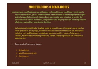 MODIFICADORES O REGULADORES
Los reactivos modificadores son utilizados en flotación para modificar y controlar la
    acción del colector, ya sea intensificando o reduciendo el efecto repelente al agua
    sobre la superficie mineral, haciendo de este modo más selectiva la acción del
    colector hacia ciertos minerales, asegurando una mejor precisión en la separación
    eficiente, razonable y económica de ellos.

•   La función del modificador implica tanto la reacción con el mineral, como con los
    iones presentes en la pulpa, siendo en muchos casos esta reacción de naturaleza
    química. Los modificadores o regulares según su acción y uso en flotación, es
    variada, reciben este nombre porque no tienen tareas específicas de colección o
    espumación.

•   Estos se clasifican como siguen:

         Activadores.
         Modificadores de pH.
         Depresores.


18/05/2010                             Ing. MSc. N. Linares G                           29
 