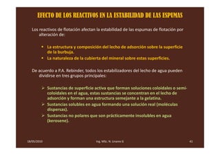 EFECTO DE LOS REACTIVOS EN LA ESTABILIDAD DE LAS ESPUMAS

   Los reactivos de flotación afectan la estabilidad de las espumas de flotación por
       alteración de:

             La estructura y composición del lecho de adsorción sobre la superficie
             de la burbuja.
             La naturaleza de la cubierta del mineral sobre estas superficies.

   De acuerdo a P.A. Rebinder, todos los estabilizadores del lecho de agua pueden
      dividirse en tres grupos principales:

             Sustancias de superficie activa que forman soluciones coloidales o semi-
             coloidales en el agua, estas sustancias se concentran en el lecho de
             adsorción y forman una estructura semejante a la gelatina.
             Sustancias solubles en agua formando una solución real (moléculas
             dispersas).
             Sustancias no polares que son prácticamente insolubles en agua
             (kerosene).



18/05/2010                            Ing. MSc. N. Linares G                            41
 
