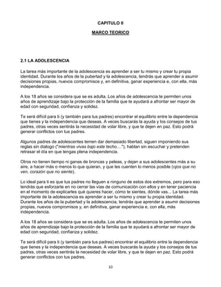 CAPITULO II<br />MARCO TEORICO<br />2.1 LA ADOLESCENCIA<br />La tarea más importante de la adolescencia es aprender a ser tu mismo y crear tu propia identidad. Durante los años de la pubertad y la adolescencia, tendrás que aprender a asumir decisiones propias, nuevos compromisos y, en definitiva, ganar experiencia e, con ella, más independencia. <br />A los 18 años se considera que se es adulta. Los años de adolescencia te permiten unos años de aprendizaje bajo la protección de la familia que te ayudará a afrontar ser mayor de edad con seguridad, confianza y solidez. <br />Te será difícil para ti (y también para tus padres) encontrar el equilibrio entre la dependencia que tienes y la independencia que deseas. A veces buscarás la ayuda y los consejos de tus padres, otras veces sentirás la necesidad de volar libre, y que te dejen en paz. Esto podrá generar conflictos con tus padres. <br />Algunos padres de adolescentes temen dar demasiado libertad, siguen imponiendo sus reglas sin dialogo (quot;
mientras vivas bajo este techo....quot;
), hablan sin escuchar y pretenden retrasar el día en que tengas plena independencia. <br />Otros no tienen tiempo ni ganas de broncas y peleas, y dejan a sus adolescentes más a su aire, a hacer más o menos lo que quieran, y que les cuenten lo menos posible (ojos que no ven, corazón que no siente).<br />Lo ideal para ti es que tus padres no lleguen a ninguno de estos dos extremos, pero para eso tendrás que esforzarte en no cerrar las vías de comunicación con ellos y en tener paciencia en el momento de explicarles qué quieres hacer, cómo te sientes, dónde vas... La tarea más importante de la adolescencia es aprender a ser tu mismo y crear tu propia identidad. Durante los años de la pubertad y la adolescencia, tendrás que aprender a asumir decisiones propias, nuevos compromisos y, en definitiva, ganar experiencia e, con ella, más independencia. <br />A los 18 años se considera que se es adulta. Los años de adolescencia te permiten unos años de aprendizaje bajo la protección de la familia que te ayudará a afrontar ser mayor de edad con seguridad, confianza y solidez. <br />Te será difícil para ti (y también para tus padres) encontrar el equilibrio entre la dependencia que tienes y la independencia que deseas. A veces buscarás la ayuda y los consejos de tus padres, otras veces sentirás la necesidad de volar libre, y que te dejen en paz. Esto podrá generar conflictos con tus padres. <br />Algunos padres de adolescentes temen dar demasiado libertad, siguen imponiendo sus reglas sin dialogo (quot;
mientras vivas bajo este techo....quot;
), hablan sin escuchar y pretenden retrasar el día en que tengas plena independencia. <br />Otros no tienen tiempo ni ganas de broncas y peleas, y dejan a sus adolescentes más a su aire, a hacer más o menos lo que quieran, y que les cuenten lo menos posible (ojos que no ven, corazón que no siente).<br />Lo ideal para ti es que tus padres no lleguen a ninguno de estos dos extremos, pero para eso tendrás que esforzarte en no cerrar las vías de comunicación con ellos y en tener paciencia en el momento de explicarles qué quieres hacer, cómo te sientes, dónde vas... La adolescencia es la época en la vida de los seres humanos cuando posiblemente uno tiene menos ganas de comunicar con la gente de otra generación (mayor o menor), pero paradójicamente, cuánto más te esfuerces en este sentido, más puertas se te abrirán.<br />La adolescencia es la etapa más difícil en la que nos encontramos ya que empezamos a tomar nuestras propi as decisiones  ya sean buenas o malas y hacernos mas responsables de nuestros actos<br />2.1.1 CAMBIOS FISICOS<br />El inicio de la adolescencia ocurre con los cambios físicos que se dan en el cuerpo, relacionados con el crecimiento y con la preparación de los órganos para la reproducción. Sin embargo, durante la adolescencia no solo se experimentan cambios biológicos, sino también cambios psicológicos y sociales. Todos estos cambios y la forma en cómo se vivan determinan la imagen que vas construyendo de ti misma/o.Ahora vamos a explicar más detalladamente en qué consisten estos cambios<br />La responsable de los cambios que tiene tu cuerpo en la adolescencia es una glándula que se encuentra en el cerebro, llamada hipófisis. La hipófisis produce y libera unas sustancias denominadas hormonas, que circulan por la sangre y llegan a distintas partes del cuerpo. Estas hormonas actúan sobre los testículos de los varones o los ovarios de las mujeres, para estimular la producción de las hormonas sexuales masculinas.<br />En los varones, la influencia de las hormonas sexuales provoca cambios en su cuerpo y en sus genitales, así como la producción de los espermatozoides (células sexuales masculinas) en los testículos. Los estrógenos y progesterona provocan en las mujeres cambios en el cuerpo, la maduración y liberación de los óvulos (células sexuales femeninas), y la menstruación. Estos cambios aparecen y se acentúan durante los primeros años de la adolescencia, en las mujeres generalmente entre los 10 y los 12 años, y en los varones entre los 12 y los 14 años. Esto no quiere decir que en las edades posteriores el cuerpo no siga viviendo modificaciones, sino que es en estos períodos cuando los cambios son más evidentes e intensos. Además, como mencionábamos anteriormente, los procesos de la adolescencia no se viven de manera igual por todas las personas, así que es normal y posible que algunos(as) adolescentes experimenten estos cambios más temprana o tardíamente que el resto de sus amigos y amigas.<br />Los cambios físicos que surgen en la adolescencia son cuando tu cuerpo sufre transformaciones es decir cuando  empiezas a embarnecer tanto en hombres como mujeres<br />2.1.2 CAMBIOS PSICOLOGICOS<br />Los cambios psicológicos que se producen durante la adolescencia, son producto de todos los factores vistos recientemente; en las próximas líneas se resumirán de una forma clara y practica, para que el lector, pueda asimilarlas de mejor forma. Algunos de los puntos que van a ser presentados ya fueron explicitados anteriormente.<br />·  Invencibilidad: el adolescente explora los límites de su entorno, tanto de su propio físico, como de sus posibilidades. Ello trae como consecuencia el gusto por el riesgo. <br />·  Egocentrismo: el adolescente se siente el centro de atención porque se está descubriendo a sí mismo, y para él, no hay nada más importante en ese momento. <br />.  Audiencia imaginaria: el adolescente, nervioso por los cambios que está viviendo, se siente observado constantemente, parece como si todo el mundo estuviera siempre pendiente de él. Es entonces cuando aparece la sensación de vulnerabilidad y el miedo al ridículo.<br />·  Iniciación del pensamiento formal: durante esta época, el adolescente comienza a hacer teorías y dispone de toda una serie de argumentos y análisis que pueden justificar sus opiniones. Muchas veces, estos argumentos son contradictorios, lo cual no importa mucho al adolescente. Ha descubierto su capacidad de razonar, y la ejercita siempre que puede.<br />·  Ampliación del mundo: el mundo no se acaba en las paredes del domicilio familiar, por lo que comienzan a surgir sus propios intereses.<br />·  Apoyo en el grupo: el adolescente se siente confundido y adquiere confianza con sus iguales. El apoyo que logra en el grupo es importante para seguir creciendo, puesto que les une el compartir actividades.<br />· Redefinición de la imagen corporal, relacionada a la pérdida del cuerpo infantil y la consiguiente adquisición del cuerpo adulto. <br />·  Culminación del proceso de separación / individualización y sustitución del vínculo de dependencia simbiótica con los padres de la infancia por relaciones de autonomía plena. <br />· Elaboración de los duelos referentes a la pérdida de la condición infantil: el duelo por el cuerpo infantil perdido, el duelo por el rol y la identidad infantil (renuncia a la dependencia y aceptación de nuevas responsabilidades) y el duelo por los padres de la infancia (pérdida de la protección que éstos significan).<br />Los cambios psicológicos en la adolescencia son cuando  el adolecente empieza a experimentar y conocer nuevas cosas y tratar con otro tipo de gente<br />2.1.3 TEMPERAMENTO, CARÁCTER, Y PERSONALIDAD EN LA ADOLESCENCIA<br />Carácter es conjunto de reacciones y hábitos de comportamiento que se han adquirido durante la vida y que dan especificidad al modo de ser individual. <br />Temperamento (del latín temperamento, `medida'), peculiaridad e intensidad individual de los afectos psíquicos y de la estructura dominante de humor y motivación.<br />Personalidad, pautas de pensamiento, percepción y comportamiento relativamente fijos y estables, profundamente enraizadas en cada sujeto. <br />El carácter temperamento y las aptitudes configuran la personalidad de un individuo. Es aquí donde se da la relación entre el individuo y la sociedad, donde se regula la convivencia social a partir de la cultura dominante. <br />En el temperamento intervienen factores hereditarios, congénitos y exógenos, estos últimos tienen que ver con la alimentación, el clima y el ambiente. <br />Las cualidades anteriores no pueden ser modificadas, pero si pueden ser reguladas por el carácter, ya que la base de éste, están edificadas sobre los cimientos fundamentales constituidos por el temperamento. Es sabido que se nace con un temperamento, pero no se nace con un carácter. <br />El carácter se va desarrollando a través de la vida del ser humano, cuando ha conformado un conjunto de situaciones neuropsíquicas de las actividades y actitudes que resultan de una progresiva adaptación o regulación del temperamento a las condiciones del ambiente social. Depende de la relación social que mantiene el individuo con su comunidad que refleja las condiciones personales y la manera de vivir. <br />El hombre es parte activa bajo la influencia de las condiciones y circunstancias externas, se mueve en una interacción permanente con el medio, lo cual implica no solamente que el medio cambia a las personas, sino que éstas influyen también sobre él, cambian, superan y transforman las circunstancias desfavorables. No son las condiciones dadas y su acción reciproca con el medio lo que juega el papel decisivo en la formación del carácter, sino que éste, se forma y se modifica en las actividades prácticas del hombre. <br />Fromm considera como base fundamental del carácter a los modos específicos de relación de la persona con el mundo <br />1) adquiriendo y asimilando objetos y <br />2) relacionándose con otras personas (y consigo mismo)<br />Al primero lo llama proceso de asimilación y al segundo, proceso de socialización. <br />Las orientaciones por las cuales el individuo se relaciona con el mundo constituyen la medula de su carácter. La forma en que se relaciona implica una energía psíquica que es canalizada en los procesos de asimilación y socialización. Una vez que la energía ha sido encausada de cierta manera, la acción se produce como fiel expresión del carácter, de esta manera la persona puede acomodar su vida de tal modo que se ajuste o regule su situación consigo mismo y con los demás. Tiene una función selectiva con respecto a las ideas y valores de los demás. <br />El temperamento, carácter y personalidad en la adolescencia  son cuando el adolescente empieza a fijar bien que es lo que quieren<br />LA SOCIEDAD<br />La sociedad es la cuna del ser humano. Es por medio de ella, que nosotros, podemos desarrollarnos como tal; ya en la antigüedad, se tomaban muy en serio el tema de la sociedad, y fue así como Aristóteles, en la antigua Grecia antes del nacimiento de Cristo, manifestaba de que el hombre era un ser social por naturaleza. Ya que éste, es un ser perfectible y necesita de la sociedad para perfeccionarse. Aparte, somos seres dignos, por lo que somos un fin en sí mismo y no tan solo un medio, por lo que la sociedad nos debe tratar con dignidad. Por esto la sociedad está hecha para el hombre; sin ir más lejos no debemos olvidad que somos nosotros quienes la conformamos. Pero toda sociedad, debe tender al bien común y no al bien público, lo que el mismo Aristóteles manifestaba. Esto, ya que el bien público, es el bien de muchos, pero no de todos. En cambio, el bien común, es lo justo para todos. Como somos seres únicos y dignos, merecemos el todo, pero ese todo, debe de ser, para todos. O sea, cada integrante de la sociedad, debe recibir ese todo. Por lo mismo, el fin último de toda sociedad, según esta corriente de pensamiento, es el bien común. Postura que también defendió Santo Tomás. <br />Muchos tratados han sido escritos, en nombre de la sociedad. Uno de los que más fuerte marcó, el rumbo de la sociedad, fueron los contractualitas. Aquellos autores, como Jobbes, que pregonaban el contrato social. O sea, que el hombre no era un ser social por naturaleza, sino que por necesidad. Ya que el hombre requería del Estado, para salvaguardar la propiedad privada. Ya que a veces, llegaba el punto, en que el resto de los ciudadanos, no respetaba lo ajeno. Principalmente los bienes muebles, por lo que el ser humano, requería del Estado para que los protegiera. Por lo mismo, se firmaba un acuerdo o contrato tácito, en el cual se cedían ciertos derechos, en pos de que el Estado, cuidara de la preservación, de la propiedad privada. Esta teoría, fue sumamente controversial en su época, ya que echaba por tierra las teorías clásicas de sociedad. <br />Pero más adelante, acercándose al siglo XXI, se volvió a las ideas más clásicas, defendiéndolas y postulando nuevamente, de que el ser humano es un ser social por naturaleza. La sociedad, le es algo propio, por derecho y no por un contrato. Pensemos, en una persona, que no cuenta con bienes. Por , aquella persona, no es parte de la sociedad. Es ahí, que se retoma la idea, de que somos seres dignos de manera intrínseca. Por lo que merecemos ser parte de la sociedad.<br />De la misma forma, recorriendo las variadas definiciones para sociedad, podemos decir que es todo grupo humano que comparte un mismo lugar geográfico. En el cual, las creencias, la cultura, la religión y la historia, se comparten de manera común. La sociedad en sí, es parte de los estudios de la Sociología, Antropología y otras ciencias. Las cuales estudian tanto al ser humano, como ser y a la sociedad, como un conjunto de seres. Es por lo mismo, que estas ciencias pueden imprimir fotografías clarificadoras, de aquello que ocurre en una sociedad, mirando un espacio de tiempo determinado.<br />Otra forma de ver a la sociedad, es la agrupación de personas, detrás de una organización comercial o sin fines de lucro. En el primer caso, podemos ver las sociedades anónimas o las limitadas. En el segundo, las corporaciones y las fundaciones. Pero esto es materia de otros artículos, que podremos ver en la sección de negocios. <br />La sociedad es un grupo de individuos que comparten una misma cultura y estos forman una cultura<br />2.2.1 INFLUENCIA DE LOS MEDIOS DE COMUNICACIÓN EN LAS TRIBUS URBANAS<br />Según desde el punto de vista del autor Sánchez Rodríguez Marcos <br />Los Medios, La comunicación y su influencia en las denominadas quot;
Tribus Urbanasquot;
<br />Si bien es sabido por las personas que estamos involucrados en esta materia, los medios o la tecnología y los canales masivos por los que se transmite algún mensaje, no es lo único que abarca las ciencias de la comunicación, sin embargo para causar un cambio notable e influencia en el comportamiento de las personas, debemos basarnos en estos, ya sea la radio, televisión (principalmente), y otros medios de fácil acceso a la sociedad. Hare énfasis en la televisión debido a que esta, utiliza estereotipos y propone prototipos, imágenes de lo que quiere ver en una sociedad y que nosotros, a mi percepción sin exclusión, adoptamos y la forjamos de tal manera que de una u otra forma nos muestreemos en un sociedad. No me es grato utilizar el termino de individuo, y por la carrera lo he planteado, debido a que todo ser que quot;
razonaquot;
 debe vivir en compañía de otros semejantes que compartan ideas, gustos, modas o estilos, y con los que se pueda sentir bien, aquella persona que no logra vivir en sociedad deja de ser humano y adopta las características de bestia... ahora bien ¿que pasa con estas tribus urbanas y cual es su relación con esto? es básico, mas que una foto o una imagen, nos muestra una vida de todo esto, generaciones, y tan ciciones por las que han pasado. Además de nuevas modas, estilos, he ideologías que se han adoptado de otros países y con la cual se crea una globalización, no mundial si no de ideas que rompen barreras de tiempo y espacio y que dan pie a un mayor numero de sociedades que habitan todos los rincones del mundo.<br />Los medios de comunicación influyen en lo que son las tribus urbanas ya que principalmente  presentan tipos de modas y esto hace que los jóvenes quieran estar a la moda y esto provoca cambios en su forma de vestir o gustos de música<br />2.3 LA FAMILIA<br />En diversas ocasiones, se ha mencionado que la familia, es el núcleo de la sociedad. Definición, que para muchos, es la más exacta e idónea para clarificar, no sólo lo que es la familia, sino su importancia dentro de la comunidad. <br />Esto se debe, ya que la familia, forma a quienes actuarán en el futuro, dentro de la sociedad. Cada padre y madre, forman a los hombres y mujeres del futuro. Aquellos que tomarán, en algún momento, las riendas del país. Por lo mismo, es de suma importancia, el hecho que las familias están bien constituidas. Para que sus hijos, se puedan formar en un ambiente acogedor y amoroso. Con ello, aprenderá, no sólo a comportarse en sociedad, sino que repetirá la misma experiencia con su señora e hijos. De la misma manera con las mujeres. <br />Es por lo mismo, que se dice que el hombre y la mujer, no sólo se unen para preservar la raza humana. Su trabajo es mucho más complejo que aquello. Situación, que en la realidad, no requiere de mucho esfuerzo. Lo difícil, es crear una familia. Crear el ambiente propicio para que los hijos, crezcan y sean hombres y mujeres de bien. <br />Para ciertas personas, la familia puede ser considerada, perfectamente, como u ente vivo. Incluso se dice, que la familia es como una célula, dentro de un organismo mayor, que es la sociedad. Por lo mismo, al ser considerada, como una célula, esta debe ser cuidada. Y esta célula, contiene un núcleo, que son los padres. Por lo mismo, es que la relación que mantengan los dos padres entre ellos, será crucial, para la sobrevivencia de la familia. Es claro que cualquier quiebre matrimonial, perjudica enormemente la relación de la familia. Esta, en pocas palabras, se quiebra. Ya no seguirá siendo la misma. Pero la obligación de aquellos padres separados, no termina con su ruptura. Su amor y cuidado, asimismo como la formación de los hijos, no termina ahí. Ya que ellos continuarán necesitando de ambos, para transformarse en personal integrales. Prioridad número uno, de todos los padres de familia, para con sus hijos. <br />Por otra parte, la familia, es la base para que todo ser humano, se pueda integrar de manera correcta a la sociedad. Por lo mismo, es que sus integrantes menores, deben ver los aspectos positivos de su familia, para potenciarlos en un futuro cercano. Asimismo, los aspectos negativos, deben ser estudiados y anotados, para que ellos no los vuelvan a repetir. En el fondo, a la familia, se le considera la escuela primaria, frente a los desafíos sociales, de los hijos. <br />Es en la familia, donde el ser humano, aprenderá lo que son los afectos y valores. De que manera hay que manejarlos y que es lo correcto a realizar y lo que no. La formación va lorica de la familia, es irremplazable. Aquello no lo aprenderá en el colegio o la universidad. Sólo en su familia. Núcleo de amor, afecto y comprensión. Al igual, que escuela primordial de los valores y virtudes a seguir<br />La familia es un grupo de personas que conforman un hogar y tienen en común parentesco y esta la conforman los padres y los hijos <br />EDUCACION FAMILIAR <br />Es la primera etapa de la educación. Antes de ponerse en contacto con los profesores, los niños ya han experimentado la influencia educativa de la familia, tal vez en mayor medida que en la escuela a lo largo de sus vidas. La familia debe encargarse de la enseñanza de las aptitudes básicas como son hablar, asearse, vestirse, convivir con otras personas, compartir, participar en la sociedad, distinguir lo bueno de lo malo, etc.…; una socialización primaria que si se ha realizado correctamente dará lugar a la socialización secundaria después de la educación en la escuela.<br />Si la socialización primaria se realiza correctamente, dará lugar a una socialización secundaria satisfactoria; si no es así, pese al gran esfuerzo que deberán realizar los profesores en la escuela, la socialización secundaria será insuficiente y el “alumno” no estará preparado para la vida normal.<br />En la educación familiar las cosas se aprenden de un modo diferente al que se aprenderían en la educación escolar, no hay un contenido estructurado o fijo, sino que la educación se guía por la afectividad del entorno familiar y la imitación del niño a sus parientes, y se mantiene indeleble con el paso de los años.<br />Un fallo en la educación familiar se puede producir, bien por un exceso de cariño, o por todo lo contrario. En ocasiones puede surgir miedo de los niños al mundo exterior produciendo lo que se denomina eclipse familiar, el niño se refugia en la familia ya que tiene miedo a dejar de ser amado por los seres queridos (padres, compañeros, amigos, etc.). La educación familiar también falla cuando se produce una falta de cariño: chantajes emocionales, recompensas, caricias y castigos, en resumen, una socialización básica insuficiente.<br />Los encargados de la educación familiar deben concienciarse de que ellos son adultos y deben hacerse cargo de sus hijos siendo los únicos responsables. Si esto no es así y los padres flaquean a la hora de enseñar a sus hijos, se produce la llamada crisis de autoridad en la familia. Educar no consiste sólo en mandar sino en ayudar a crecer enseñar la realidad a los más jóvenes de la familia, demostrarles que lo que les mandan hacer sirve para algo y que ellos un día también serán adultos.<br />La educación familiar es uno de los valores mas importantes ya que cada joven se comporta, actúa  de acuerdo a la educación que le den en su casa<br />INFLUENCIA EN LAS TRIBUS URBANAS <br />Desde el punto de vista de la psicóloga Monserrat  Conde Pastor<br />Los individuos manifiestan su conducta dentro de un medio lleno de relaciones interpersonales, en el seno de grupos y sociedades. Los sentimientos, las ideas y los comportamientos de los seres humanos no son exclusivamente el producto quot;
determinadoquot;
 de su naturaleza biológica, sino el resultado de un permanente episodio que se repite en cada generación, y por el cual la sociedad se garantiza a sí misma la supervivencia. Para que las conductas se transfieran con éxito de generación en generación, es necesario que nuestra sociedad disponga de sistemas eficaces para la transmisión de dicha cultura, y es el proceso de la socialización el encargado de dicho cometido. Pero además del proceso socializador, aparecen durante la edad adulta otra serie de agentes de socialización, como por ejemplo, la empresa, el sindicato, los compañeros de trabajo, etc., que van a continuar influyendo en nuestras decisiones y también en nuestros comportamientos.Además de la socialización, merecen también una atención especial las técnicas de comunicación de masas, como por ejemplo, la publicidad. Estas técnicas se dirigen a una colectividad global de la sociedad, es decir, a las masas. Tales técnicas adquieren especial relevancia dentro del mundo moderno, por la gran influencia que ejercen sobre los modelos de comportamiento. Además, su función socializadora la ejercen sobre públicos de edades muy heterogéneas (niños, jóvenes, adultos y ancianos). Para resumir, podríamos decir que nuestras opiniones, comportamientos y hasta nuestros sentimientos, están mediatizados y hasta condicionados por multitud de factores, entre los que podemos destacar los agentes de socialización en primer lugar, y las técnicas de comunicación de masas entre otras, en segundo lugar.<br />¿Qué es la socialización y cómo influye en nosotros?<br />Podríamos definir la socialización como el proceso por el cual, el ser humano aprende e interioriza, en el transcurso de su vida, los elementos socioculturales de su medio ambiente, los integra a la estructura de su personalidad, bajo la influencia de experiencias y de agentes sociales significativos y se adapta así al entorno social en cuyo seno debe vivir.Mediante el aprendizaje socializador, el sujeto va captando los valores y normas de su sociedad, descubriendo y aprendiendo los comportamientos de los demás y a la vez, identificándose como miembro de su sociedad. Podríamos decir que es un proceso de interiorización de normas que, si bien por un lado es positivo e incluso imprescindible para una buena convivencia, por otro lado, tienen el inconveniente de inculcarnos valores sin que de ellos nos hallamos planteado en multitud de ocasiones, si son o no correctos, adecuados o sencillamente, si son valores asumidos por nuestra sociedad, que no tienen por qué ser igualmente asumidos por otras sociedades.<br />¿Qué es la publicidad y cómo influye en nosotros?<br />Podríamos definir la publicidad formalmente como un instrumento, cuyo objetivo es promover la venta de bienes y/o servicios, persuadiendo al comprador potencial de las bondades del producto. Lo más curioso de la publicidad, es que el empresario vende físicamente un producto, pero sin embargo, el público compra valores, ilusiones, belleza, juventud, etc., que se supone están implícitos en el producto por el que paga. Cuando el empresario pretende vender un perfume, una crema hidratante o un lácteo desnatado, la publicidad nos vende belleza en forma de cuerpos perfectos. Cuando lo que pretende vender es un pantalón, la publicidad nos vende juventud eterna. Para atraer a un potencial comprador de un automóvil, la publicidad, no sólo realzará las características técnicas, de comodidad y seguridad que ofrece, sino muy especialmente, el prestigio que ese modelo proporcionará al comprador. Así un largo etcétera, cuyo objetivo final es movilizar sentimientos, emociones y valores. La publicidad moderna, no sólo subraya las ventajas del producto, sino también los beneficios que al adquirirlo obtendrán sus consumidores.La cuestión fundamental de la publicidad, estriba en conocer cuales son las motivaciones que determinan la compra de un producto. En muchas ocasiones se utilizan sondeos, que las agencias publicitarias utilizan para averiguar cual fue el factor concreto que motivó al consumidor a comprar un producto y poder así influir en un futuro, en los comportamientos de los consumidores. Actualmente la publicidad dispone de multitud de técnicas de persuasión, entre las cuales, una de la más utilizada, se basa en la repetición del mensaje. El precio es probablemente uno de los aspectos mayormente utilizados en los anuncios publicitarios, siendo frecuentes las ofertas del tipo quot;
mucho por muy pocoquot;
, o quot;
compre uno, llévese dosquot;
, o quot;
si no queda satisfecho, le devolvemos su dineroquot;
. También se fomentan las ventas brindando a los compradores facilidades de pago, quot;
compre hoy y pague en Eneroquot;
.La utilización del miedo es bastante frecuente también. Dado que éste es una de las principales debilidades humanas, se suele utilizar en publicidad, a veces de modo encubierto y otras en un lenguaje visual muy explícito. El miedo a la pobreza, a la enfermedad, a la pérdida del rango social o a sufrir una desgracia, logra a veces que las personas adquieran productos concretos, ya sea un seguro de vida, un detergente, cosméticos o una compañía telefónica. Pero de todas las técnicas existentes, la publicidad subliminal puede considerarse, no sólo la más engañosa, sino además la más efectiva, así como la más agresiva, porque es capaz de conseguir manipular nuestras conductas sin que podamos de ninguna forma ser conscientes de qué, cómo o cuándo nos han manipulado. Los estímulos subliminales son reproducidos o emitidos con baja intensidad o de forma más a o menos soslayada, semi-oculta o con breve exposición, para que no sean captados de forma consciente.La primera referencia histórica a la utilización de la publicidad subliminal, apareció en el año 1957, con la publicación del libro quot;
Los persuasores ocultosquot;
 de Vence Pacer, coincidiendo con el famoso experimento realizado en EEUU por el sociólogo James Vacarí durante la exhibición de la película quot;
Picnicquot;
. En la proyección, se emitió mediante un taquistoscopio (aparato que emite mensajes a una velocidad de 1/3000 de segundo, siendo totalmente invisibles al ojo humano) el mensaje: quot;
¿Tienes hambre? Come palomitas y bebe coca-colaquot;
. Se comprobó que hubo un incremento en la venta de palomitas de un 60 % y de coca-cola de un 20 %.Este tipo de publicidad ha sido ilegalmente utilizado por algunos de los más importantes partidos políticos de nuestro país. Por ejemplo, en el año 1986, un partido político colocó sus siglas debajo del gol de Butragueño, durante el Campeonato Mundial de Méjico, en el partido en que la selección española venció a la de Dinamarca por cinco a uno.El día 20 de Octubre de 1988 se aprobó en Proyecto de Ley General de la Publicidad y quedó expresamente prohibida la utilización de la publicidad subliminal, a pesar de lo cual otro importante partido político ha hecho uso de este tipo de publicidad para estas elecciones del 2000.<br />No es una mera coincidencia los fondos icnográficos de los telediarios de TVE y los de la propaganda electoral de dicho partido. El fundamento es el siguiente: gran parte del público ve habitualmente los telediarios de TVE, siendo estos los más vistos en España, de entre todas las cadenas de televisión. El fondo azul de los telediarios con esas letras en distintos tamaños y profundidad de perspectiva, donde puede leerse quot;
informativosquot;
 quot;
TDquot;
, son exactamente iguales a los utilizados por ese partido, sólo que en éstos leemos quot;
pensionesquot;
, quot;
progresoquot;
, quot;
empleoquot;
, etc. Para la gente que habitualmente ve estos telediarios, ese fondo azul cobalto con ese tipo de letras dispuestas de esa misma manera, forma ya parte de nuestro inconsciente colectivo. Dicho de otra forma, ese conjunto formado por la imagen de fondo, letras y forma, nos es familiar y forma ya parte de los contenidos de nuestro inconsciente, ya que a lo largo de los meses, hemos fijado en nuestra mente inconsciente esas imágenes que forman parte del telediario.El principio de marketing que explica este efecto es que quot;
lo que nos es conocido y familiar, es en lo que vamos a confiarquot;
, cambiando el final por quot;
 lo que nos es conocido y familiar, es lo que vamos a comprarquot;
, o llevado al terreno político quot;
lo que nos es conocido y familiar, es lo que vamos a votarquot;
. Pero no sólo la familiaridad tiene un papel importante; en este caso también entra en juego otro factor, el principio de asociación, que se produce a nivel inconsciente. En este caso por ejemplo, la imagen del rostro que aparece en el cartel y las siglas de este partido, aparecerán asociadas en nuestro inconsciente a factores emotivos de simpatía, confianza, familiaridad, etc., previamente asociados a la visión de los telediarios.Podemos por tanto, concluir que estas técnicas subliminales, no sólo son ilegales, sino faltas de toda ética, pues al ir dirigidas directamente a nuestro inconsciente, consiguen o pueden conseguir la manipulación en masa, de la mente de muchas personas con fines políticos, de ventas, etc.Sin embargo, no hay que olvidar, que en multitud de ocasiones, la publicidad en términos generales, se utiliza con fines positivos, entre los que pueden destacarse algunas campañas dirigidas a promover la salud, contra el consumo de tabaco o bebidas alcohólicas, campañas de educación vial, etc.<br />¿Podría decirse que tomamos nuestras decisiones libremente?<br />En primer lugar, hay que tener en cuenta que las decisiones que tomamos a lo largo de nuestra vida, no siempre son tomadas en forma puramente racional, sino que la mayoría de ellas están mediatizadas por factores emocionales. En segundo lugar, aunque no hay duda de que el proceso de decisión es un fenómeno esencialmente individual, frecuentemente, nuestras decisiones reciben influencias relacionadas con el quot;
qué dirán los demásquot;
 o como ya hemos visto, por estrategias disuasorias de manipulación de masas.Tal y como defendía Restingar, el proceso de decisión pasa por varias fases o etapas psicológicas: La primera es una fase de conflicto, antes de la toma de decisión y durante la cual se hace una valoración de las alternativas; en la segunda fase se toma la decisión, con el consecuente rechazo del resto de alternativas y en la tercera y última fase se produce un estado denominado por Restingar como disonancia y que consiste en un malestar pos decisivo, que se soluciona adoptando una posición parcial, es decir, hipervalorando la alternativa escogida y por el contrario, desvalorizando o rechazando las alternativas rechazadas. Obviamente, aquí si hay algún tipo de engaño, proviene de nosotros mismos.Teniendo en cuenta todos estos aspectos, la valoración sobre si las decisiones que tomamos son libres o no, caen nuevamente en la subjetividad y por tanto, quizás cada uno debe valorar de forma individual, aunque siga siendo de una manera relativa, si considera que sus elecciones son libres o no.<br />La influencia de los medios de comunicación el medio donde se desarrollen la educación que tengan cada joven es una consecuencia del porque los jóvenes tengan otro tipo de cultura que son las tribus urbanas <br />LA MODA <br />La juventud es la etapa de la vida más conflictiva a nivel social, ya que supone el paso de la infancia a la madurez. Se trata de un proceso cuya culminación responde a la completa definición de una personalidad forjada. Sin embargo, los adolescentes -y otros no tan adolescentes- inconscientes ante sus propios cambios y renegados a madurar, optan, muy a menudo, por inventarse identidades de papel, disfraz mediante el cual creen adquirir una personalidad más auténtica y diferenciadora. Ello responde, probablemente, a una verdadera carencia social que se pone de manifiesto en la llamada “crisis de identidad” que vivimos actualmente.La pertenencia a una determinada tribu urbana es un modo de navegar a contracorriente en una sociedad fuertemente individualizada y sometida a una ardua competitividad. El grupo de amigos es el referente principal del adolescente, que trata de buscar una salida ante la insatisfactoria realidad que se le presenta como futuro, ya sea para evadirla o para enfrentarla. La máxima pretensión es la diferenciación del resto del mundo, sin embargo, en el intento por ser distinto, paradójicamente se recae en la igualdad grupalEn el fondo se trata de aunar fuerzas, de hallar un modelo a imitar y utilizar el grupo como agujero donde, cual avestruz, poder agachar la cabeza ante posibles disconformidades. Al fin y al cabo, la despersonalización reinante en nuestra era obliga a la búsqueda del reconocimiento de los demás, a la necesidad, más que excesiva, del apoyo de la gente que nos rodea.Las tribus urbanas son un fenómeno propio del siglo XX, aunque la necesidad humana de establecerse en grupos o manadas ha existido desde siempre. La pertenencia a una tribu supone acatar un determinado estilo de vida, una ideología y una vestimenta propia. Todas se caracterizan por una clara postura de auto marginación que intenta expresar su disconformidad con la sociedad. Lo grupal se valora por encima de lo individual, de modo que la personalidad se adquiere como conjunto. Ya en los años 50, crackers y modos crean una imagen propia, lona unos con sus motos, sus chupas de cuero y el rock and roll; los otros con su veza y su estilo elegante, impecable.Los hippies, surgidos en los 60, difunden una verdadera cultura con su estilo de vida bohemia, su propia filosofía y el acontecimiento en torno al cual aunaron sus fuerzas: Vietnam.Los punks se extienden, en torno al fenómeno “Sex Pistols”, desde mediados de los 70 por la periferia de las principales ciudades de Europa. Su vestimenta sucia, fea y provocativa, repleta de utensilios destinados a otros fines (pinzas, impersibles) es su forma particular de sorprender e, incluso, incomodar a la sociedad. La crítica se hace latente en su propio cuerpo. Los heavys, con su cultura musical; los breakers, unidos por el baile, el hip-hop y el patinaje; los góticos, con su oscuro pesimismo y su estética particular, llena de símbolos medio religiosos medio satánicos; los rockabillies, los okupas…En realidad se trata de diferentes desviaciones de un mismo fenómeno tribal. Pero en la actualidad, con excepción de unas cuantas minorías que mantienen el ritual, las tribus existentes se distinguen tan sólo por una determinada estética, llámese vestimenta “fashion” o moda. Los indios, con su estilo pop británico; los cool, aquéllos que portan lo más estrafalario y original que puedan encontrar; los pijos, eso que todos conocemos pero con los que ninguno nos identificamos; los neo hippies, los neo punks…Las casas de diseño más prestigiosas han optado por incluir en sus creaciones elementos inventados por las tribus, en la mayoría de los casos como protesta ante la moda. Así, si en los 80 sorprendían los cinturones de tachuelas de los punks y las crestas puntiagudas, a comienzos del siglo XXI es fácil encontrarnos con los mismos como últimas tendencias. Y lo mismo con multitud de estéticas que nacieron como personificación de un grupo. Pero, lo más detestable, es que las luzcamos sin conocer ni su origen ni su significado.Me pregunto cuál es el motivo de la desaparición, en general, del contenido ideológico reflejado en una apariencia exterior y sólo encuentro dos posibles respuestas: o somos tan inteligentesque hemos superado el fracaso utópico al que están abocadas las tribus en su intento por cambiar el mundo marginándose de éste, o la propia sociedad, junto con la moda, nos ha vencido y ya no somos capaces de pensar.<br />OPINION PERSONAL:<br />Estar a la moda hace que los jóvenes quieran pertenecer a una tribu urbana ya que les guste su forma de vestir actuar o su tipo de música<br /> SUBCULTURA<br />Desde el punto de la autora Ocampo Cae Andrea <br />La  subcultura se usa en sociología, antropología y semiótica cultural para definir a un grupo de personas con un conjunto distintivo de comportamientos y creencias que les diferencia de la cultura dominante de la que forman parte.<br />La subcultura puede formarse a partir de la edad etnia o género de sus miembros. Las cualidades que determinan que una subcultura aparezca pueden ser estéticas, políticas, identidad sexual o una combinación de ellas. Las subculturas se definen a menudo por su oposición a los valores de la dominante a la que pertenecen, aunque esta definición no es universalmente aceptada, ya que no siempre se produce una oposición entre la subcultura y la cultura de una manera radical.<br />Una subcultura es frecuentemente asociada a personas jóvenes que tienen preferencias comunes en el entretenimiento, en el significado de ciertos símbolos utilizados y en el uso de los medios sociales de comunicación y del lenguaje. En ese sentido se dice también que las corporaciones, las sectas, y muchos otros grupos o segmentos de la sociedad, con diferentes y numerosos componentes de la cultura simbólica o no material pueden ser observados y estudiados como subculturas. Algunas veces las subculturas son simplemente grupos de adolescentes con gustos comunes. Es necesario observar que él interaccionismo simbólico es fundamental en una subcultura.<br />De acuerdo con teóricos importantes que han estudiado las subculturas como Dick Hebdige, los miembros de una subcultura señalarán a menudo su pertenencia a la misma mediante un uso distintivo y estilo. Por lo tanto, el estudio de una subcultura consiste con frecuencia en el estudio del simbolismo asociado a la ropa, la música y otras costumbres de sus miembros, y también de las formas en las que estos mismos símbolos son interpretados por miembros de la cultura dominante. Si la subcultura se caracteriza por una oposición sistemática a la cultura dominante, entonces puede ser descrita como una contracultura.<br />TIPOS DE TRIBUS URBANAS <br />Son pandillas o grupos principalmente de jóvenes que se reúnen en torno a modas, intereses, filosofías y lugares comunes. Por lo general, cada una de estas denominadas “tribus” tienen sus música y vestimenta que las caracteriza. Cada una de ellas defiende sus ideales, y objetivos, y a veces hasta se presentan altamente territoriales.Se logra detectar que el denominador común en estas tribus es la rebeldía y la marginación social. Los integrantes de estas pandillas sostienen una actitud de rebeldía (con violencia o no) hacia la sociedad, a la que ellos describen como hipócrita y sin sentido.Se rebela a todo lo establecido y aborrecen regirse por normas y tradiciones. Si la sociedad aprueba a los hombres que llevan pelo corto y bien peinado, ellos defienden el uso del pelo largo y desordenado. Si la sociedad aprueba un maquillaje coherente y matizado en la mujer, ellos defienden los rostros fuertemente contrastados o deslavados<br />Las tribus urbanas son un grupo de jóvenes que se comportan de acuerdo a sus ideologías  y se comportan y visten  de acurdo a su ambiente <br /> EMOS<br />Emo es un término del argot, en principio usado para describir la gama de las actitudes y de los estilos relacionados con la música emo, aunque este aspecto está cada vez más alejado de la acepción que esta palabra ha tomado en el lenguaje. Como adjetivo, quot;
emoquot;
 puede describir un estilo de comportamiento o un estado general de infelicidad o melancolía. Es un estilo de vida que la gente adopta; en especial las personas joven.<br />Orígenes<br />Una persona que se considere quot;
emoquot;
, fuera del ámbito musical, son personas que con su estética intentan parecer personas tristes y amargadas, basan todo su físico en quot;
problemas emocionalesquot;
. Durante más de una década, el término quot;
emoquot;
 fue utilizado casi exclusivamente para describir el género de la música que predominó en los años '80; sin embargo, durante los años '90, como la música emo comenzó a converger en el sentido popular, el término comenzó a ser utilizado como referencia más amplia que su denotación anterior de la música. <br />Vestimenta y moda EMO<br />Usan piercings, tatuajes y, a diferencia de los quot;
góticosquot;
, suelen  romper con la monotonía de la ropa oscura a través de alguna prenda o accesorio fluo.* Zapatos Converse o Vans* Buzos ajustados al cuerpo con capucha* Camisetas pegadas al cuerpo con estampados femeninos* Jeans de color negro entubados* Riatas de taches* Estrellas rosadas en las correas o en los morrales* Pelo de medio lado cubriendo el ojo derecho* Pirsin en la ceja izquierda y en el labio inferior izquierdo* Colores: rosado y negro principalmente* Algunos 'Emo' se maquillan los ojos de color oscuro al estilo gótico* Muestran los boxersCine y Televisión<br />Diferencias<br />Por un lado están los quot;
emosquot;
 que manifestan que lo suyo es genuino. Del otro lado, están los que son tildados peyorativamente de quot;
posesquot;
 /calificativo negativo que alude a los quot;
emosquot;
 que son quot;
pura posequot;
/<br />Su música<br />Es difícil hablar de la música 'Emo' pues los seguidores de las bandas 'Emo' son muy cerrados a la hora de hablar de su música. Según dicen, no les gusta quot;
casposearlaquot;
; el argumento es sencillo: no quieren que se comercialice ni mucho menos que caiga en manos de gente no 'Emo'.Por esta razón, rechazan todo lo que sea comercial. La agrupación estadounidense My Chemicol Romance es lo más parecido al estilo 'Emo', sin embargo, la comunidad 'Emo' ha decidido rechazar su vinculación con esta banda.En términos generales, 'Emo' es un género musical que se caracteriza por la carga emocional de sus letras, casi siempre de dolor, de despecho y de odio. Los subgéneros que se desprenden de la música 'Emo' son el 'Emo punk' y el 'Emocore'. Algunos indicios del nacimiento de la música 'Emo' se remontan a los años 80 con la difusión del punk y el haré core. Pero fue en los años 90 cuando comenzaron a predominar los ritmos más introspectivos y menos rock ero <br /> Filosofía Emo* Para los que se hacen llamar 'Emo', su personalidad tiene mucho que ver con su exterior. Así por ejemplo, el estar extremadamente delgado es sinónimo de la vida que quieren llevar. Esta vida es deprimente, sin sentido y sufrida. Si una persona quiere ser 'Emo' deberá ser delgado a cualquier precio, de lo contrario será rechazado por su comunidad y será llamado quot;
casposoquot;
 o quot;
lámparaquot;
.* De igual forma, para ser 'Emo' es necesario ser alto. Si es bajo de estatura, deberá usar plataformas para verse alto. Son las reglas de la comunidad.* Asímismo, el pelo siempre les cubre la cara puesto que quieren pasar de agache. Son antisociales y no les gusta ser vistos. También significa que su existencia es sombría y triste.* Los 'Emo' viven en constante depresión debido a que según ellos, el mundo es miserable y denigrante.* Sus habitaciones suelen tener poca luz, cubre lechos de un solo color y cama sencilla y dura, de esta forma, al levantarse cada mañana recordarán lo miserable de su existencia y permanecerán en un estado de depresión todo el día.* Los 'Emo' no creen en religiones ni en dioses.* Sus símbolos son: calaveras, corazones rotos y estrellas rosadas* Las parejas sentimentales deben ser también 'Emo'. Deben compartir su dolor en todo momento. Si el 'Emo novio' está llorando, la 'Emo novia' debe llorar también. Los dos se cortarán la piel con cuchillas al mismo tiempo, se vestirán igual al punto de no saber quién es el hombre y quién la mujer. El 'Emo novio' deberá regalarle a su 'Emo novia' un Cd de su música preferida en el cumpleaños.<br />OPINION PERSONAL:<br />Los emos se caracterizan porque siempre están tristes y amargados y todo lo reflejan en su físico<br />2.5.2 GOTICOS<br />Los góticos intentan expresarse, aunque no son entendidos en una sociedad en donde el negro es el color del luto y la muerte, y no tiene una parte bella. Adoran y practican cualquier forma de arte y se identifican con los sentimientos que expresan las canciones de sus ídolos. Saben que no pueden cambiar al mundo y por eso no lo intentan. La mayoría de estos quot;
nuevos románticosquot;
 tuvo una infancia solitaria o de rechazos. Conocer su historia puede ayudar a comprender el por qué de esa vestimenta que tanto llama la atención y saber que hay detrás de esas máscaras pálidas.<br />Fueron denominados los quot;
nuevos románticosquot;
, pues su cultura nació del Romanticismo del siglo XIX. Comúnmente se los asocia con cultos satánicos, con la muerte y la depresión. La sociedad no los entiende, pues piensa que sus ideales carecen de fundamento. Ellos aprecian los recovecos más oscuros de la mente humana y buscan la belleza donde otros encuentran nostalgia.<br />Música gótica<br />Las bandas que comenzaron el movimiento del Rock gótico y el deathrock eran unas pocas en cuanto a número: Vahaos, Siouxsie & the Banshees, The Cure, Shorthorn Death Cult, Sex Gang Children, 45 Grave, UK Decay, The Virgin Prunes, Alíen Sex Fiend y Christian Death. Joey Division, Echo & the Bunnymen, Dead Can Dance, Adam and the Ants y Killing Joker, también han sido relacionadas con este inicio del género.<br />Elementos religiosos<br />Mientras que no hay una conexión religiosa en común que vincule con la subcultura gótica, el imaginario espiritual, sobrenatural y religioso han jugado un rol importante en la estética, las canciones y el arte visual.En particular elementos estéticos del catolicismo juegan el principal rol en la cultura gótica. Las razones de vestir con esta imaginería, varían entre particulares, y abarca expresión de afiliación religiosa, sátira, o simplemente efecto decorativo.Los góticos a menudo son estereotipados como satanistas. Sin embargo, esto es equívoco, el verdadero Gótico rara vez tiene tendencias satanistas. La subcultura gótica contiene una gran diversidad de creencias religiosas y laicas. Muchos góticos buscan liberarse de lo que ellos ven como las limitaciones de los sistemas tradicionales de creencia religiosa, y adoptan el laicismo, o un acercamiento New Aje a la espiritualidad. Un gran número de góticos adhiere al ateísmo o al agnosticismo. El interés en Wicca, el neo paganismo, el espiritualismo y el ocultismo entre los góticos parece ser mayor que en el resto de la gente. Sin embargo, muchos góticos siguen religiones mundiales como el Cristianismo-católico, el Cristianismo-protestante, el Cristianismo-ortodoxo, el judaísmo, el Islam, el hinduismo y otras<br />Críticas e intolerancia<br />Al igual que otros estilos de vida alternativos y otras subculturas urbanas, la subcultura gótica ha recibido varias críticas. La intolerancia con la subcultura gótica va desde miradas de disgusto a agresiones. La fascinación del grupo con la belleza bizarra ha provocado ocasionalmente en la opinión pública cierta preocupación por el bienestar de los góticos. Los medios ocasionalmente relacionan erróneamente a los góticos con el satanismo, creando un prejuicio de que los góticos son “maliciosos”. Eventos como la masacre de Columbina, realizada por dos jóvenes incorrectamente relacionados con la subcultura gótica, reforzaron estos prejuicios. Los reportes, equivocados acerca de las raíces de la masacre, crearon una serie de prejuicios contra la comunidad gótica en los Estados Unidos; al igual que la masacre de Carmen de Patagones generó una serie de prejuicios contra los góticos/darks en la Argentina, así como contra artistas como Marilyn Manson<br />2.5.3 PUNKS<br />Orígenes y contexto cultural<br />A finales de los años 1960, una corriente de jóvenes de Gran Bretaña y otros países industrializados consideraban que el rock había pasado de ser un medio de expresión para los jóvenes, a una mera herramienta de mercado y escaparate para la grandilocuencia de los músicos de ese entonces, alejando la música de la gente común. El punk surgió como una burla a la rigidez de los convencionalismos que ocultaban formas de opresión social y cultural.<br />Origen del término 'punk'<br />El término inglés quot;
punkquot;
 tiene un significado despectivo que suele variar, aplicándose a objetos (significando quot;
basuraquot;
 o a personas (significando quot;
vagoquot;
, quot;
despreciablequot;
 o, también, quot;
basuraquot;
 y quot;
escoriaquot;
. Se utiliza de forma irónica como descripción del sustrato crítico o descontento que contiene esta música. Al utilizarlo como etiqueta propia, los quot;
punkisquot;
 (o quot;
punksquot;
 se desmarcan de la adecuación a los roles y estereotipos sociales. Debido al carácter de este significado, el punk a menudo se ha asociado a actitudes de descuido personal, se ha utilizado como medio de expresión de sentimientos de malestar y odio, y también ha dado cabida a comportamientos neuróticos o autodestructivos. El término punk se utilizó como título de una revista fundada en 1976 en Nueva York por John Holmstrom, Ged Dunn y Legs McNeil que deseaban una revista que hablara de todo lo que les gustaba: las reposiciones por televisión, beber cerveza, el sexo, las hamburguesas con queso, los cómics, las películas de serie B, y el extraño rock n' roll que sonaba en los garitos más mugrientos de la ciudad: Velvet Underground, Stooges y New York Dolls, entre otros. Más tarde el significado también serviría para inspirar las corrientes izquierdistas del género, como etiqueta que deshace la condición de clase o rol social con deudas de reputación o apariencia.<br /> Filosofía punk<br /> El punk es la lucha constante contra el miedo de las repercusiones sociales.En su naturaleza original, el punk de la cultura ha sido principalmente de la libertad individual, que tiende a crear creencias en conceptos tales como el individualismo, la lucha contra el autoritarismo, el anarquismo y el pensamiento libre. La ideología punk contienen muy a menudo una visión crítica del mundo, ver a las sociedades modernas que la puesta de límites en la humanidad. Ésta ideología se suele expresar mediante la música punk. A principios de los años 70's, los quot;
punksquot;
 tenían una filosofía muy diferente a la de ahora, era el tener aquella idea de quot;
There is no futurequot;
 (no futuro, no hay futuro). Ese concepto era pesimista, desesperado, destructivo y agresivo hacia la sociedad. Pero, en la actualidad no ha sido lo mismo hace treinta años aunque siguen siendo la misma naturaleza de el punk. * Puede resumirse en quot;
hazlo tú mismoquot;
, quot;
hazlo a tu maneraquot;
,(en inglés quot;
Do It Yourselfquot;
)<br />* Rechazar los dogmas, y no buscar una única verdad. Cuestionar y transgredir todo lo que rodea. * No actuar conforme a las modas y las manipulaciones mediáticas además de estar en contra del consumismo. * Pensar por ti mismo. <br />El punk, si bien empezó en algunos matices siendo un tanto agresivo, se consolida por sus rasgos actuales en una forma de conciencia social, corriente filosófica e idealista y para nada estilista.<br />2.5.4 DARKETOS<br /> La palabra dark es una palabra anglosajona que significa oscuro. El moviente dark surge en Inglaterra a finales de los setentas y se extiende a todo Europa, Nueva-York y San Francisco.Los darks son jóvenes que visten de negro, suelen usar ropa de estilo aristocrático de épocas; pasadas. Usan crucifijos, anillos y colguijes referentes a murciélagos, calaveras y arañas. Su imagen es andrógina (caracteres de ambos sexos en un mismo individuo). Se maquillan la cara para parecer más pálidos y se pintan sus labios y uñas de negro. Tienen una forma de ver la vida muy deprimente y desilusionada. Son los cuervos de la ciudad que prefieren vivir de noche. <br />Los darketos pueden adquirir aspectos que van desde lo vampírico a lo andrógino. Tal vez el primer referente musical conocido fue el grupo The Cure, quienes tocan Rock gótico, y más tarde profundizando en grupo como Bauhaus, The sisters of Mercy y London After Midnight. En cuanto a literatura gustan de leer a Bram Stokes, Ane Rice y Lovecraft pues dicen poseer fuertes vínculos vampíricos y apocalípticos.<br />Estos jóvenes culturalmente son conservadores, no son muy politizados, provienen de la clase media y alta, organizan fiestas o reuniones donde predominan la oscuridad y el color negro.Por lo general los darks son adeptos a la literatura, los colores oscuros como el negro y el rojo, disfrutan mucho de  la belleza, pero cuidado, es totalmente muy diferente a la concepción de belleza tradicionalSon diferentes a los Góticos, ciertamente intentan decir q ellos están muertos en vida al ver a la sociedad podrida y como el humano se va destruyendo así mismo, es por ellos en cierta forma están apartados de la sociedad.<br />1.5.5  ESKATES <br />El Skater está relacionado con la cultura callejera, y bajo el nombre de este deporte hay una amplia cultura. El karting ha desarrollado una gran atracción e interés para muchos. Un reportaje del 2002 para la American Sports Data estimó el número de skaters es de 13.5 millones en todo el mundo. De éstos el 80% tiene edades inferiores a los 18, de los cuales el 74 % son hombres. El skate también se ve como una forma de expresión personal, ya que cada saber tiene su estilo.Los skaters toman los espacio de forma subversiva debido a que no poseen espacios propios para ocuparlos libremente, por esta razón en este caso ellos hacen uso de los espacios abiertos y que cumple con las condiciones del suelo y desniveles que son necesarios para desarrolla su actividad.Ellos son itinerantes en la ocupación de los espacios, solo se dejan llevar por los instintos de querer desarrollar sus movimientos y saltos.Por esta razón van ocupando todos los lugares libres que existan en la ciudad y ocuparlos en los momentos que el resto de la población no haga uso de ellos. O en otras ocasiones se les facilita algunos lugares como parques emplazados en medio de conjuntos residenciales, y en estos casos ellos son libres de ocupar el lugar durante todo el día, sin problema de molestar al resto de la población, debido a que se encuentra creado un espacio para desarrollar este y otras diferentes actividades.Debido a sus movimientos y la velocidad con que los ejecutan van produciendo las tensiones que construyen y limitan su espacio, debido a esto los skaters se vuelven herméticos hacia el resto, y son observados desde lejos sin interactuar con el resto de la población.<br />2.5.6 HIPPES<br />Los quot;
hippiesquot;
 a dopaban un modo de vida comunitario, basado en el amor y la paz, renegaban del nacionalismo y de la Guerra del Vietnam, tomaban elementos de religiones como el budismo, el hinduismo, y también de las religiones de los indios norteamericanos. Estaban en desacuerdo con los valores tradicionales de la clase media estadounidense. Consideraban el paternalismo gubernamental, el militarismo, las empresas multinacionales y los valores sociales tradicionales como parte de un sistema <br />. Filosofía de vida<br /> Los hippies se auto marginaban de la sociedad, buscando formas de vida en común en las que la paz y el amor fuesen los valores más importantes. Esto los hizo oponerse frontalmente a la mayoría de las doctrinas, valores y costumbres comúnmente aceptados.Por sí mismo el movimiento no tenía un carácter ideológico ni político claramente definido, aunque sus ideas y su modo de vida tienen cierta similitud con algunos aspectos del anarquismo, como, por ejemplo, la vida en comunas.<br />Orígenes<br />La palabra inglesa hippie deriva de otra palabra en inglés, hip, que quiere decir quot;
popular, de modaquot;
. De ese término se deriva la palabra inglesa hípate (un quot;
hipitaquot;
, que indica a los que pretenden ser hip, los bohemios. En los EE.UU. antes de los años 1960, los bohemios y los hipasteis por lo general se envolvían con la cultura negra (por ejemplo: Harry quot;
The Hipsterquot;
 Gibson y también uno de los más revolucionarios el famoso Miguel W. Larrea) y el jazz. El 6 de septiembre de 1965, en un periódico de San Francisco, el periodista Michael Fallón usó la palabra hippie por primera vez para referirse a los hippies y a los jóvenes bohemios (al contrario de los viejos bohemios de la llamada generación beat). Pero la gran prensa aún tardó casi dos años en utilizar la nueva palabra.El movimiento hippie tuvo su apogeo en fines de los años 1960 cuando acontecimientos como la Ofensiva del Tet en Vietnam comenzaron a demostrar que la guerra no estaba ganándose. En los años 70 contaban con el desprecio de Nixon por su tendencia pacifista; pero entonces ya esta de su lado la mayor parte de la población de Estados Unidos.<br />Estilo y comportamiento<br />El icono del hippie suele ser un hombre con el pelo y la barba notablemente más largos que lo considerado quot;
elegantequot;
 en la época. Ambos sexos tendían a dejarse el cabello largo y algunos hippies caucásicos lo llevaban al estilo afro, imitando a los afroamericanos.<br />Mucha gente no asociada a la contracultura consideraba estos largos cabellos una ofensa, o quot;
anti-higiénicosquot;
, o consideraban aquello quot;
cosa de mujerquot;
. El entonces gobernador de California Ronald Reagan definió al hippie como quot;
un tío con el pelo como Tarzán, que camina como Jane y que huele como Chitaquot;
.Para ambos sexos, tanto el cabello largo como su forma de vestir funcionaban como señal de pertenencia a esta contracultura y muestra de su actitud iconoclasta.<br />Otras características asociadas a ellos fueron:<br />* Ropas de colores brillantes (de estética psicodélica) o, en su defecto desteñidas: camisas floreadas o muy coloridas, largas faldas, pantalones de campana (botamanga ancha), etc... Se inspiraron también en estilos de vestir no occidentales, como las ropas indias (cherokee), de la India o africanas, y adoptaron símbolos como la flor o motivos de los indios americanos. Muchos de los hippies se confeccionaban su propia ropa, en protesta ante la «cultura consumista»<br />* Les agradaba tocar y componer música en las casas de amigos o en fiestas al aire libre como en el Hunan Be-In en la ciudad de San Francisco, California, celebrado el 7 de enero de 1967. Asistían a festivales como el Festival Pop de Monterrey en 1967 y el Festival de Woodstock en 1969. Actualmente, existe el llamado Bering Maná Festival.<br />* Amor libre, ejemplificado en su rechazo a la institución del matrimonio y el desarrollo una conducta sexual libre de las regulaciones provenientes de la Iglesia cristiana o el Estado, vistas como intromisiones en la vida personal y obstáculo en la libertad individual. Generalmente, son tolerantes con la homosexualidad y la bisexualidad así como de las relaciones interracial es. También son conocidos por apreciar el placer y por asociar el sexo a valores beneficiosos para las personas.<br />* Vida en comunas, aunque ya no tan habitual, en libre asociación comunitaria.<br />* Gusto por la creación de situaciones y la creación de Zona temporalmente autónoma.<br />* Uso de incienso, tomado esto del budismo zen que promovieron escritores de la generación beat como Jack Kerouac y Aldous Huxley; además de una recuperación de los valores naturales de las plantas.<br />* En la mayoría de ellos el uso de drogas como marihuana, hachís, y alucinógenos como el LSD y la psilocibina (extraída de un hongo), son algo habitual ya sea para diversión o para lograr una «expansión de la mente y la conciencia» mediante la «experiencia psicodélica»; algo predicado por Aldous Huxley, Allen Ginberg y principalmente Timothy Leary a principios de los 60. Posteriormente esto se asocio con perspectivas cercanas al chamanismo y a espiritualidad alternativa. Los hippies también a veces suelen consumir drogas duras como alcohol, cocaína, etc. pero usualmente se prefiere las drogas psicodélicas e inclusive a veces se critica la tendencia del alcohol a provocar la violencia así como las consecuencias adictivas de drogas como la cocaína y la heroína.<br />* Gusto por escuchar, interpretar y componer rock psicodélico, rock progresivo, música folclórica local, folk-rock, y más recientemente Música New Age, psytrance o psybient. De todas formas suelen escuchar más géneros de música que en algunos casos comparten valores y estéticas similares al hipismo o la psicodelia como la música New Agüe o el reggae o inclusive otros con visiones y perspectivas más lejanos aunque las tendencias principales de gustos musicales son éstas.<br /> <br />