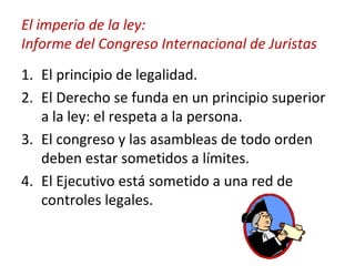 El imperio de la ley: Informe del Congreso Internacional de Juristas El principio de legalidad. El Derecho se funda en un principio superior a la ley: el respeta a la persona. El congreso y las asambleas de todo orden deben estar sometidos a límites. El Ejecutivo está sometido a una red de controles legales. 