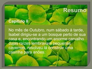 ResumoCapitulo IINo mês de Outubro, num sábado à tarde, Isabel dirigiu-se a um bosque perto de sua casa e, encontrando um enorme carvalho cujas raízes lembravam pequenas cavernas, resolveu lá construir uma casinha para anões.