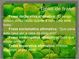 Tipos de fraseFrase declarativa afirmativa: “O tempo estava ainda muito quente e nem uma erva bulia.”Frase exclamativa afirmativa: “Que pena esta casa ser a casa de ninguém!”Frase interrogativa afirmativa: Será que existe anões? Frase imperativa afirmativa: Primos, esperem aí por mim! 