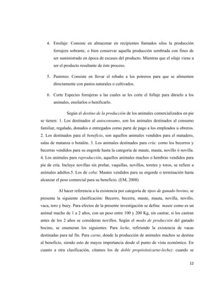 4. Ensilaje: Consiste en almacenar en recipientes llamados silos la producción
       forrajera sobrante, o bien conservar aquella producción sembrada con fines de
       ser suministrado en época de escases del producto. Mientras que el silaje viene a
       ser el producto resultante de éste proceso.

   5. Pastoreo: Consiste en llevar el rebaño a los potreros para que se alimenten
       directamente con pastos naturales o cultivados.

   6. Corte Especies forrajeras a las cuales se les corte el follaje para dárselo a los
       animales, ensilarlos o henificarlo.

               Según el destino de la producción de los animales comercializados en pie
se tienen: 1. Los destinados al autoconsumo, son los animales destinados al consumo
familiar, regalado, donados o entregados como parte de pago a los empleados u obreros.
2. Los destinados para el beneficio, son aquellos animales vendidos para el matadero,
salas de matanza o botalón. 3. Los animales destinados para cría: como los becerros y
becerras vendidos para su engorde hasta la categoría de maute, mauta, novillo ó novilla.
4. Los animales para reproducción, aquellos animales machos o hembras vendidos para
pie de cría. Incluye novillas sin preñar, vaquillas, novillos, toretes y toros, se refiere a
animales adultos.5. Los de ceba: Mautes vendidos para su engorde o terminación hasta
alcanzar el peso comercial para su beneficio. (EM, 2008)

          Al hacer referencia a la existencia por categoría de tipos de ganado bovino, se
presenta la siguiente clasificación: Becerro, becerra, maute, mauta, novilla, novillo,
vaca, toro y buey. Para efectos de la presente investigación se define maute como es un
animal macho de 1 a 2 años, con un peso entre 100 y 200 Kg, sin castrar, si los castran
antes de los 2 años se consideran novillos. Según el modo de producción del ganado
bocino, se enumeran los siguientes: Para leche, refiriendo la existencia de vacas
destinadas para tal fin. Para carne, donde la producción de animales machos se destina
al beneficio, siendo esto de mayos importancia desde el punto de vista económico. En
cuanto a otra clasificación, citamos los de doble propósito(carne-leche): cuando se


                                                                                         12
 
