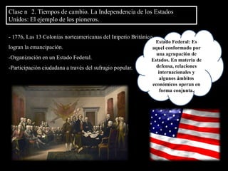 Clase n° 2. Tiempos de cambio. La Independencia de los Estados Unidos: El ejemplo de los pioneros.Estado Federal: Es aquel conformado por una agrupación de Estados. En materia de defensa, relaciones internacionales y algunos ámbitos económicos operan en forma conjunta. 1776, Las 13 Colonias norteamericanas del Imperio Británico, logran la emancipación.