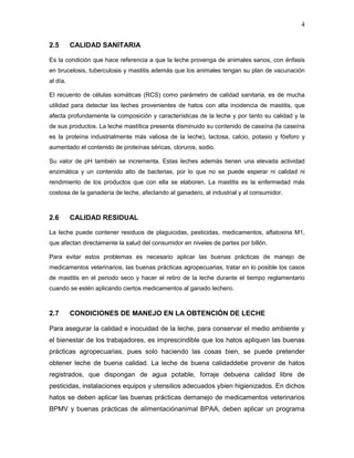 4

2.5       CALIDAD SANITARIA

Es la condición que hace referencia a que la leche provenga de animales sanos, con énfasis
en brucelosis, tuberculosis y mastitis además que los animales tengan su plan de vacunación
al día.

El recuento de células somáticas (RCS) como parámetro de calidad sanitaria, es de mucha
utilidad para detectar las leches provenientes de hatos con alta incidencia de mastitis, que
afecta profundamente la composición y características de la leche y por tanto su calidad y la
de sus productos. La leche mastítica presenta disminuido su contenido de caseína (la caseína
es la proteína industrialmente más valiosa de la leche), lactosa, calcio, potasio y fósforo y
aumentado el contenido de proteínas séricas, cloruros, sodio.

Su valor de pH también se incrementa. Estas leches además tienen una elevada actividad
enzimática y un contenido alto de bacterias, por lo que no se puede esperar ni calidad ni
rendimiento de los productos que con ella se elaboren. La mastitis es la enfermedad más
costosa de la ganadería de leche, afectando al ganadero, al industrial y al consumidor.



2.6       CALIDAD RESIDUAL

La leche puede contener residuos de plaguicidas, pesticidas, medicamentos, aflatoxina M1,
que afectan directamente la salud del consumidor en niveles de partes por billón.

Para evitar estos problemas es necesario aplicar las buenas prácticas de manejo de
medicamentos veterinarios, las buenas prácticas agropecuarias, tratar en lo posible los casos
de mastitis en el periodo seco y hacer el retiro de la leche durante el tiempo reglamentario
cuando se estén aplicando ciertos medicamentos al ganado lechero.



2.7       CONDICIONES DE MANEJO EN LA OBTENCIÓN DE LECHE

Para asegurar la calidad e inocuidad de la leche, para conservar el medio ambiente y
el bienestar de los trabajadores, es imprescindible que los hatos apliquen las buenas
prácticas agropecuarias, pues solo haciendo las cosas bien, se puede pretender
obtener leche de buena calidad. La leche de buena calidaddebe provenir de hatos
registrados, que dispongan de agua potable, forraje debuena calidad libre de
pesticidas, instalaciones equipos y utensilios adecuados ybien higienizados. En dichos
hatos se deben aplicar las buenas prácticas demanejo de medicamentos veterinarios
BPMV y buenas prácticas de alimentaciónanimal BPAA, deben aplicar un programa
 