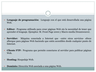  Lenguaje de programación: Lenguaje con el que está desarrollada una página
  Web.

 Editor: Programa utilizado para crear páginas Web sin la necesidad de tener que
  aprender el lenguaje. Ejemplos: M. Front Page 2000 y Macro-media Dreamweaver.

 Servidor:    Máquina conectada a Internet que –entre otros servicios- ofrece
  albergue para páginas Web haciendo que estén accesibles desde cualquier punto de
  Internet.

 Cliente FTP: Programa que permite conectarse al servidor para publicar páginas
  Web.

 Hosting: Hospedaje Web.


 Dominio: Dirección Web asociada a una página Web.
 