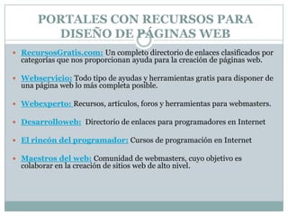 PORTALES CON RECURSOS PARA
         DISEÑO DE PÁGINAS WEB
 RecursosGratis.com: Un completo directorio de enlaces clasificados por
  categorías que nos proporcionan ayuda para la creación de páginas web.

 Webservicio: Todo tipo de ayudas y herramientas gratis para disponer de
  una página web lo más completa posible.

 Webexperto: Recursos, artículos, foros y herramientas para webmasters.

 Desarrolloweb: Directorio de enlaces para programadores en Internet

 El rincón del programador: Cursos de programación en Internet

 Maestros del web: Comunidad de webmasters, cuyo objetivo es
  colaborar en la creación de sitios web de alto nivel.
 