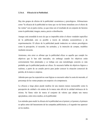 26
2.3.6.4. Eficacia de la Publicidad.
Hay dos grupos de efectos de la publicidad: económicos y psicológicos. Afirmaciones
como "la eficacia de la publicidad no tiene que ver de forma inmediata con el efecto de
las ventas" son en parte ciertas, ya que éstas son el resultado de un conjunto de factores
como la publicidad, imagen, marca, precio o distribución.
Aunque está extendida la tesis de que es imposible aislar el efecto vendedor específico
de la publicidad, esto es posible a través de métodos econométricos y de
experimentación. El efecto de la publicidad puede traducirse en valores psicológicos
como la percepción, el recuerdo, las actitudes, y la intención de compra, medibles
mediante encuesta.
Asimismo, otro error es afirmar que la publicidad eficaz es aquella que cumple los
objetivos que le han sido marcados, sin embargo cuando los objetivos están
correctamente bien planteados y se trabaja con una metodología concreta es más
probable que la publicidad pueda ser eficaz. Es necesario hablar de objetivos lógicos o
realistas, a partir de un estudio previo para poder conocer la situación comercial de
partida, de la marca o empresa.
Además para que las expectativas sean lógicas es necesario saber la cuota de mercado, el
porcentaje de las ventas propias con respecto a la competencia.
La eficacia a largo plazo puede medirse de una manera menos mensurable como la
percepción de calidad o de estatus de la marca más allá de la calidad intrínseca de la
misma. Se llama valor de marca al conjunto de valores que adopta una marca
apoyándose, entre otros medios, en la publicidad.
Los métodos para medir la eficacia de la publicidad son el pretest y el postest, el primero
se aplica antes del lanzamiento de las campañas publicitarias y el segundo tras aparecer
en los medios.
 