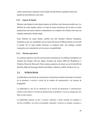 20
ciertas características especiales como teclados del tipo Qwerty, pantallas táctiles más
grandes de alta definición, entre otras.
2.2.2. Soporte de Banda
Mientras más bandas de radio pueda soportar un teléfono, más frecuencias podrá usar. Los
teléfonos de cuatro bandas, operan a lo largo de cuatro frecuencias, por lo tanto, en teoría
proporcionan una mejor cobertura comparándose con cualquier otro teléfono móvil que sea
tribanda, banda dual o banda simple.
Estos teléfonos de cuatro bandas, también han sido llamados teléfonos inteligentes
mundiales ya que son compatibles con las cuatro frecuencias GSM prevalentes en casi todo
el mundo. Por lo tanto pueden funcionar en cualquier parte. Sin embargo, siempre
comprueba con tu operador de servicio para su compatibilidad.
2.2.3. Sistemas operativos
Los sistemas operativos móviles más frecuentes utilizados por los teléfonos inteligentes son
Android (de Google), iOS (de Apple), Symbian (de Nokia), RIM (de BlackBerry), y
Windows Phone (de Microsoft). Otros sistemas operativos de menor uso son FirefoxOS (de
Mozilla), Bada (de Samsung), MeeGo (de Moblin y Maemo), webOS, Windows CE, etc.
2.3. PUBLICIDAD
La publicidad es una forma de comunicación comercial que intenta incrementar el consumo
de un producto o servicio a través de los medios de comunicación y de técnicas de
propaganda.
La publicidad es uno de los elementos de la mezcla de promoción o comunicación,
siendo el más efectivo a la hora de promocionar un producto o servicio, aunque por otro
lado, el más costoso.
La publicidad consiste en dar a conocer, informar y hacer recordar un producto o
servicio al público, así como en persuadir, estimular o motivar su compra, consumo o
 