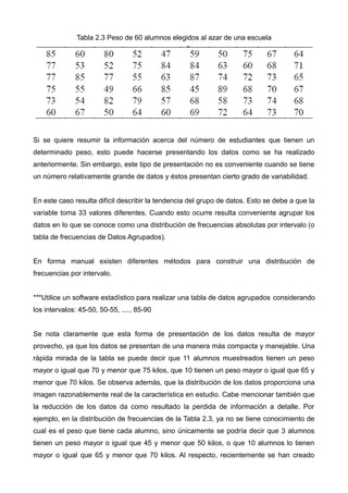 Tabla 2.3 Peso de 60 alumnos elegidos al azar de una escuela
Si se quiere resumir la información acerca del número de estudiantes que tienen un
determinado peso, esto puede hacerse presentando los datos como se ha realizado
anteriormente. Sin embargo, este tipo de presentación no es conveniente cuando se tiene
un número relativamente grande de datos y éstos presentan cierto grado de variabilidad.
En este caso resulta difícil describir la tendencia del grupo de datos. Esto se debe a que la
variable toma 33 valores diferentes. Cuando esto ocurre resulta conveniente agrupar los
datos en lo que se conoce como una distribución de frecuencias absolutas por intervalo (o
tabla de frecuencias de Datos Agrupados).
En forma manual existen diferentes métodos para construir una distribución de
frecuencias por intervalo.
***Utilice un software estadístico para realizar una tabla de datos agrupados considerando
los intervalos: 45-50, 50-55, ...., 85-90
Se nota claramente que esta forma de presentación de los datos resulta de mayor
provecho, ya que los datos se presentan de una manera más compacta y manejable. Una
rápida mirada de la tabla se puede decir que 11 alumnos muestreados tienen un peso
mayor o igual que 70 y menor que 75 kilos, que 10 tienen un peso mayor o igual que 65 y
menor que 70 kilos. Se observa además, que la distribución de los datos proporciona una
imagen razonablemente real de la característica en estudio. Cabe mencionar también que
la reducción de los datos da como resultado la perdida de información a detalle. Por
ejemplo, en la distribución de frecuencias de la Tabla 2.3, ya no se tiene conocimiento de
cual es el peso que tiene cada alumno, sino únicamente se podría decir que 3 alumnos
tienen un peso mayor o igual que 45 y menor que 50 kilos, o que 10 alumnos lo tienen
mayor o igual que 65 y menor que 70 kilos. Al respecto, recientemente se han creado
 