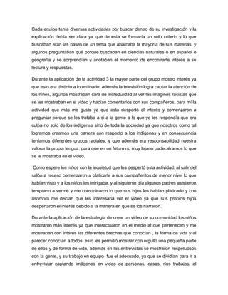 Cada equipo tenía diversas actividades por buscar dentro de su investigación y la
explicación debía ser clara ya que de esta se formaría un solo criterio y lo que
buscaban eran las bases de un tema que abarcaba la mayoría de sus materias, y
algunos preguntaban qué porque buscaban en ciencias naturales o en español o
geografía y se sorprendían y anotaban al momento de encontrarle interés a su
lectura y respuestas.
Durante la aplicación de la actividad 3 la mayor parte del grupo mostro interés ya
que esto era distinto a lo ordinario, además la televisión logra captar la atención de
los niños, algunos mostraban cara de incredulidad al ver las imagines racistas que
se les mostraban en el video y hacían comentarios con sus compañeros, para mí la
actividad que más me gusto ya que esta despertó el interés y comenzaron a
preguntar porque se les trataba a si a la gente a lo que yo les respondía que era
culpa no solo de los indígenas sino de toda la sociedad ya que nosotros como tal
logramos creamos una barrera con respecto a los indígenas y en consecuencia
teníamos diferentes grupos raciales, y que además era responsabilidad nuestra
valorar la propia lengua, para que en un futuro no muy lejano padeciéramos lo que
se le mostraba en el video.
Como espere los niños con la inquietud que les despertó esta actividad, al salir del
salón a receso comenzaron a platicarle a sus compañeritos de menor nivel lo que
habían visto y a los niños les intrigaba, y al siguiente día algunos padres asistieron
temprano a verme y me comunicaron lo que sus hijos les habían platicado y con
asombro me decían que les interesaba ver el video ya que sus propios hijos
despertaron el interés debido a la manera en que se los narraron.
Durante la aplicación de la estrategia de crear un video de su comunidad los niños
mostraron más interés ya que interactuaron en el medio al que pertenecen y me
mostraban con interés las diferentes brechas que conocían , la forma de vida y al
parecer conocían a todos, esto les permitió mostrar con orgullo una pequeña parte
de ellos y de forma de vida, además en las entrevistas se mostraron respetuosos
con la gente, y su trabajo en equipo fue el adecuado, ya que se dividían para ir a
entrevistar captando imágenes en video de personas, casas, ríos trabajos, el

 