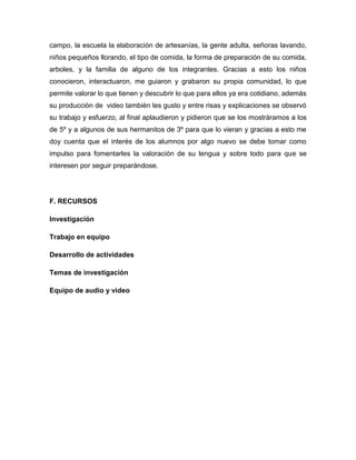 campo, la escuela la elaboración de artesanías, la gente adulta, señoras lavando,
niños pequeños llorando, el tipo de comida, la forma de preparación de su comida,
arboles, y la familia de alguno de los integrantes. Gracias a esto los niños
conocieron, interactuaron, me guiaron y grabaron su propia comunidad, lo que
permite valorar lo que tienen y descubrir lo que para ellos ya era cotidiano, además
su producción de video también les gusto y entre risas y explicaciones se observó
su trabajo y esfuerzo, al final aplaudieron y pidieron que se los mostráramos a los
de 5º y a algunos de sus hermanitos de 3º para que lo vieran y gracias a esto me
doy cuenta que el interés de los alumnos por algo nuevo se debe tomar como
impulso para fomentarles la valoración de su lengua y sobre todo para que se
interesen por seguir preparándose.

F. RECURSOS
Investigación
Trabajo en equipo
Desarrollo de actividades
Temas de investigación
Equipo de audio y video

 