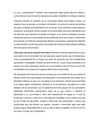 su uso y conservación? También será importante video grabar algunos relatos y
conocimientos empíricos de los abuelos los cuales contestaran en lengua materna.
Grabaran también el contexto de su comunidad desde cómo llegar a esta y el
trayecto hacia la escuela, el contexto comunitario, la forma de vida de las familias
del lugar, el trabajo que desempeñan en el campo, como siembran, como elaboran
artesianas, el quehacer de las mujeres en la comunidad, esto será importante para
los alumnos pues favorece el trabajo en equipo y de manera individual y grupal,
además les genera conocimientos de los problemas de la comunidad, e interactúan
con la gente que hará sus aportaciones desde su perspectiva, después de realizado
el video también se les expondrá a los padres de familia ya ellos influyen bastante
en la educación de sus hijos.
¿Para que servirá la creación del video? Permitirá al alumno adentrarse un poco
más dentro de la comunidad, tal vez descubra cosas nuevas que él desconocía,
como la persistencia de su lengua por parte de personas que son consideradas
ignorantes o analfabetas, también se dará cuenta de lo que causa la perdida de la
lengua, sus usos costumbres dentro de su comunidad y vera de muy de cerca las
necesidades que poseen los indígenas dentro de la comunidad.
Se apropiaran aún más de la misma y aunque ya no la hablen al cien por ciento se
sentirán parte de la comunidad y se distinguirán individualmente como parte de la
identidad indígena, lo que a su vez genera una valoración cultural que le permitirá
a la lengua seguir persistiendo, además en él se plasmara una parte de la vida
cotidiana de la comunidad y que el apreciara de forma grupal con sus compañero
realizando importantes aportaciones acera de lo que vivieron y sintieron al
adentrarse a su comunidad y sobre todo descubrirán el rezago en el que se
encuentran inmerso y verán que no es culpa de su lengua o de su origen sino que
es por la falta de educación, empleo y sobre todo que aprenderán a valorar esa
oportunidad que les brindan sus padres, escuela y comunidad para que ellos
puedan seguir desarrollándose y que no deben darle la espalda al todo lo que los
vio nacer, a lo que son y pertenecen

 