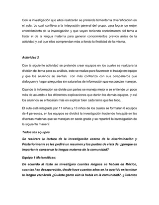 Con la investigación que ellos realizarán se pretende fomentar la diversificación en
el aula. Lo cual conlleva a la integración general del grupo, para lograr un mejor
entendimiento de la investigación y que vayan teniendo conocimiento del tema a
tratar el de la lengua materna para generar conocimientos previos antes de la
actividad y así que ellos comprendan más a fondo la finalidad de la misma.

Actividad 2
Con la siguiente actividad se pretende crear equipos en los cuales se realizara la
división del tema para su análisis, esto se realiza para favorecer el trabajo en equipo
y que los alumnos se sientan

con más confianza con sus compañeros que

dialoguen y hagan preguntas sin saturarlos de información que no puedan manejar.
Cuando la información se divide por partes se maneja mejor o se entiende un poco
más de acuerdo a las diferentes explicaciones que darán los demás equipos, y así
los alumnos se enfocaran más en explicar bien cada tema que les toco.
El aula está integrada por 11 niñas y 13 niños de los cuales se formaran 6 equipos
de 4 personas, en los equipos se dividirá la investigación haciendo hincapié en las
diversas materias que se manejan en sexto grado y se repartirá la investigación de
la siguiente manera:
Todos los equipos
Se realizara la lectura de la investigación acerca de la discriminación y
Posteriormente se les pedirá un resumen y los puntos de vista de: ¿porque es
importante conservar la lengua materna de la comunidad?
Equipo 1 Matemáticas:
De acuerdo al texto se investigara cuantas lenguas se hablan en México,
cuantas han desaparecido, desde hace cuantos años se ha querido exterminar
la lengua vernácula ¿Cuánta gente aún la habla en la comunidad?, ¿Cuántos

 