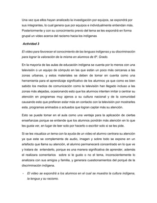 Una vez que ellos hayan analizado la investigación por equipos, se expondrá por
sus integrantes, lo cual genera que por equipos e individualmente entiendan más.
Posteriormente y con su conocimiento previo del tema se les expondrá en forma
grupal un video acerca del racismo hacia los indígenas
Actividad 3
El video para favorecer el conocimiento de las lenguas indígenas y su discriminación
para lograr la valoración de la misma en alumnos de 6º. Grado.
En la mayoría de las aulas de educación indígena se cuenta por lo menos con una
televisión o un equipo de cómputo en las que están un poco más cercanas a las
zonas urbanas, y estos materiales se deben de tomar en cuenta como una
herramienta para el aprendizaje significativo de los alumnos ya que como es bien
sabido los medios de comunicación como la televisión han llegado incluso a las
zonas más alejadas, ocasionando esto que los alumnos intenten imitar o centrar su
atención en programas muy ajenos a su cultura nacional y de la comunidad
causando esto que prefieran estar más en contacto con la televisión por mostrarles
esta, programas animados o actuados que logran captar más su atención.
Esto se puede tomar en el aula como una ventaja para la aplicación de ciertas
enseñanzas porque se entiende que los alumnos pondrán más atención en lo que
les gusta ver, en lugar de leer solo por hacerlo o escribir solo si se les pide.
Si se les visualiza un tema con la ayuda de un video el alumno centrara su atención
ya que este se complementa de audio, imagen y sobre todo se expone en un
artefacto que llama su atención, el alumno permanecerá concentrado en lo que ve
y tratara de entenderlo, porque es una manera significativa de aprender, además
el realizara comentarios sobre si le gusto o no el tema, inconscientemente lo
analizara con sus amigos y familia, y generara cuestionamientos del porqué de la
discriminación indígena.
-

El video se expondrá a los alumnos en el cual se muestra la cultura indígena,
la lengua y su racismo.

 