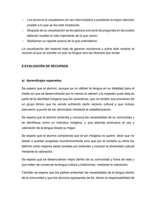 -

Los alumnos lo visualizaran sin ser interrumpidos y prestando la mayor atención
posible a lo que se les está mostrando.

-

Después de su visualización se les aplicara una serie de preguntas en las cuales
deberán resaltar lo más importante de lo que vieron.

-

Realizaran un reporte acerca de lo que entendieron.

La visualización del material trata de generar conciencia y sobre todo mostrar el
racismo al que se somete no solo su lengua sino las diversas que existe

E.EVALUACIÓN DE RECURSOS

a) Aprendizajes esperados
Se espera que el alumno, aunque ya no utilicen la lengua en su totalidad para el
medio en que se desenvolverán por lo menos la valoren y la respeten pues esta es
parte de la identidad indígena que los caracteriza, que no olviden que provienen de
un grupo étnico que ha venido sufriendo cierto racismo cultural y que incluso
estuvieron a punto de ser eliminados mediante la castellanización.
Se espera que el alumno entienda y conozca las necesidades de su comunidad y
se identifique como un individuo indígena, y que además promueva el uso y
valoración de la lengua desde su hogar.
Se espera que el alumno comprenda que el ser indígena no quiere decir que no
deban o puedan progresar económicamente sino que por el contario su etnia los
definirá como mejores seres sociales por entender y conocer la diversidad cultural
mediante la valoración.
Se espera que se desenvuelvan mejor dentro de su comunidad y fuera de esta y
que traten de conservar la lengua cultura y tradiciones, mediante la valoración.
También se espera que los padres entiendan las necesidades de la lengua dentro
de la comunidad y que los alumnos egresantes de 6o. tienen la responsabilidad de

 