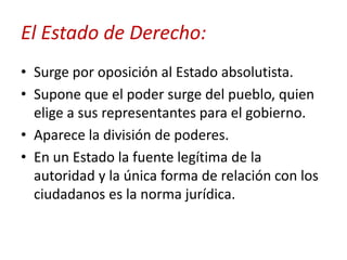 El Estado de Derecho:
• Surge por oposición al Estado absolutista.
• Supone que el poder surge del pueblo, quien
elige a sus representantes para el gobierno.
• Aparece la división de poderes.
• En un Estado la fuente legítima de la
autoridad y la única forma de relación con los
ciudadanos es la norma jurídica.

 