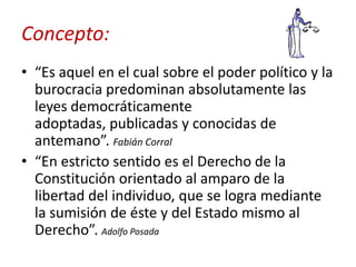 Concepto:
• “Es aquel en el cual sobre el poder político y la
burocracia predominan absolutamente las
leyes democráticamente
adoptadas, publicadas y conocidas de
antemano”. Fabián Corral
• “En estricto sentido es el Derecho de la
Constitución orientado al amparo de la
libertad del individuo, que se logra mediante
la sumisión de éste y del Estado mismo al
Derecho”. Adolfo Posada

 
