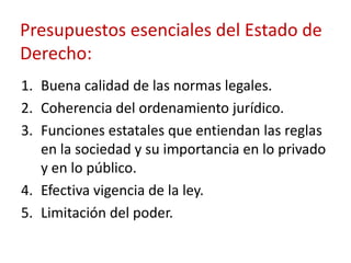 Presupuestos esenciales del Estado de
Derecho:
1. Buena calidad de las normas legales.
2. Coherencia del ordenamiento jurídico.
3. Funciones estatales que entiendan las reglas
en la sociedad y su importancia en lo privado
y en lo público.
4. Efectiva vigencia de la ley.
5. Limitación del poder.

 