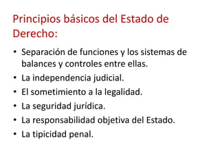 Principios básicos del Estado de
Derecho:
• Separación de funciones y los sistemas de
balances y controles entre ellas.
• La independencia judicial.
• El sometimiento a la legalidad.
• La seguridad jurídica.
• La responsabilidad objetiva del Estado.
• La tipicidad penal.

 