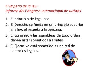 El imperio de la ley:
Informe del Congreso Internacional de Juristas
1. El principio de legalidad.
2. El Derecho se funda en un principio superior
a la ley: el respeta a la persona.
3. El congreso y las asambleas de todo orden
deben estar sometidos a límites.
4. El Ejecutivo está sometido a una red de
controles legales.

 