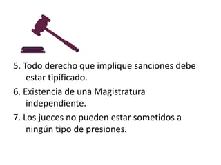 5. Todo derecho que implique sanciones debe
estar tipificado.
6. Existencia de una Magistratura
independiente.
7. Los jueces no pueden estar sometidos a
ningún tipo de presiones.

 