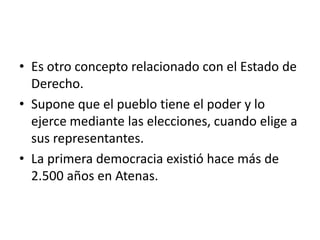• Es otro concepto relacionado con el Estado de
Derecho.
• Supone que el pueblo tiene el poder y lo
ejerce mediante las elecciones, cuando elige a
sus representantes.
• La primera democracia existió hace más de
2.500 años en Atenas.

 