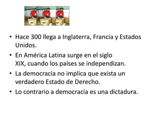• Hace 300 llega a Inglaterra, Francia y Estados
Unidos.
• En América Latina surge en el siglo
XIX, cuando los países se independizan.
• La democracia no implica que exista un
verdadero Estado de Derecho.
• Lo contrario a democracia es una dictadura.

 