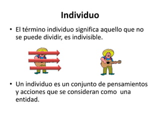 Individuo
• El término individuo significa aquello que no
se puede dividir, es indivisible.

• Un individuo es un conjunto de pensamientos
y acciones que se consideran como una
entidad.

 