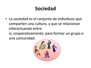Sociedad
• La sociedad es el conjunto de individuos que
comparten una cultura, y que se relacionan
interactuando entre
sí, cooperativamente, para formar un grupo o
una comunidad.

 