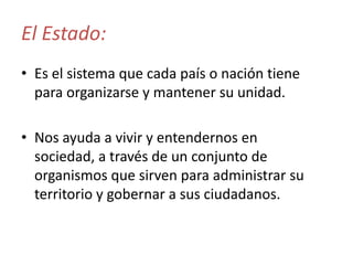 El Estado:
• Es el sistema que cada país o nación tiene
para organizarse y mantener su unidad.
• Nos ayuda a vivir y entendernos en
sociedad, a través de un conjunto de
organismos que sirven para administrar su
territorio y gobernar a sus ciudadanos.

 