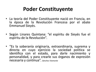 Poder Constituyente
• La teoría del Poder Constituyente nació en Francia, en
la época de la Revolución Francesa por el abate
Emmanuel Sieyés.
• Según Linares Quintana: “el espíritu de Sieyés fue el
espíritu de la Revolución”.
• “Es la soberanía originaria, extraordinaria, suprema y
directa en cuyo ejercicio la sociedad política se
identifica con el estado, para darle nacimiento y
personalidad, y para crearle sus órganos de expresión
necesaria y contínua”. Sánchez Viamonte

 