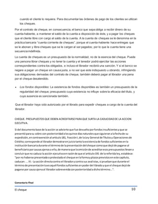 cuando el cliente lo requiera. Para documentar las órdenes de pago de los clientes se utilizan 
los cheques. 
Por el contrato de cheque, en consecuencia, el banco que sepa obliga a recibir dinero de su 
cuenta-habiente, a mantener el saldo de la cuenta a disposición de éste, y a pagar los cheques 
que el cliente libre con cargo al saldo de la cuenta. A la cuenta de cheques se le denomina en la 
práctica bancaria “cuenta corriente de cheques”, porque el cuenta-habiente hace entregas que 
se le abonan y libra cheques que se le cargan al ser pagados; por lo que la cuenta tiene una 
secuencia indefinida. 
La cuenta de cheques es un presupuesto de la normalidad, no de la esencia del cheque. Puede 
una persona librar cheques y no tener la cuenta y el tenedor podrá ejercitar las acciones 
correspondientes contra los obligados, e incluso el librador recibirá una sanción. Y si el banco se 
negare a pagar un cheque sin causa justa, a no ser que este indispuesto u obrando, infringiendo 
sus obligaciones derivadas del contrato de cheque, también deberá pagar al librador una pena 
por el cheque desatendido. 
 Los fondos disponibles: La existencia de fondos disponibles es también un presupuesto de la 
regularidad del cheque; presupuesto cuya existencia no influye sobre la eficacia del título, y 
cuya ausencia es sancionada también. 
Que el librador haya sido autorizado por el librado para expedir cheques a cargo de la cuenta del 
librador. 
CHEQUE. PRESUPUESTOS QUE DEBEN ACREDITARSE PARA QUE SURTA LA CADUCIDAD DE LA ACCION 
EJECUTIVA. 
Si del documento base de la acción se advierte que fue devuelto por fondos insuficientes y que se 
presentó para su cobro con posterioridad a los quince días naturales que siguieran a la fecha de su 
expedición, en contravención al artículo 181, fracción I, de la Ley General de Títulos y Operaciones de 
Crédito; corresponde al librador demostrar en juicio tanto la existencia de fondos suficientes en la 
institución bancaria durante el término de la presentación del cheque como que dejó de pagarse al 
beneficiario por causas ajenas a ella, de manera que la omisión de acreditar esos presupuestos llevan a 
concluir que no caduca la acción ejecutiva en razón de que el artículo 191 de la referida ley, establece: 
"por no haberse presentado o protestado el cheque en la forma y plazos previstos en este capítulo, 
caducan: ... III.- La acción directa contra el librador y contra sus aval istas, si prueban que durante el 
término de presentación tuvo aquél fondos suficientes en poder del librado y que el cheque dejó de 
pagarse por causa ajena al librador sobrevenida con posterioridad a dicho término...". 
El cheque 
10 
Comentario Final 
 