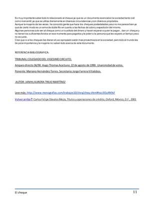Es muy importante saber todo lo relacionado al cheque ya que es un documento esencial en la sociedad tanto civil 
como mercantil, ya que se utiliza diariamente en diversas circunstancias y con diversos propósitos. 
Aunque la mayoría de las veces, he conocido gente que hace los cheques postadatados y eso no me parece bien ya 
que de cierto modo es un arma de doble filo en cuanto a las fechas de cobro y expedición del mismo. 
Algunas personas solo ven al cheque como un sustituto del dinero y hacen esperar a quien le pagan , dan un cheque y 
no tienen los suficientes fondos en ese momento para pagarlos y le piden a la persona que les espere un tiempo y eso 
no es justo. 
Creo que si a los cheques les dieran el uso apropiado serán mas provechosos en la sociedad, pero todo el mundo les 
da poca importancia y la mayoría no saben todo acerca de este documento. 
El cheque 
11 
REFERENCIA BIBLIOGRAFICA: 
TRIBUNAL COLEGIADO DEL VIGESIMO CIRCUITO. 
Amparo directo 36/90. Hugo Thomas Aceituno. 22 de agosto de 1990. Unanimidad de votos. 
Ponente: Mariano Hernández Torres. Secretario: Jorge Farrera Villalobos. 
AUTOR: JANHIL AURORA TREJO MARTÍNEZ 
Leer más: http://www.monografias.com/trabajos10/cheq/cheq.shtml#ixzz3ISaXN9sF 
Volver arriba↑ Carlos Felipe Dávalos Mejía, Títulos y operaciones de crédito, Oxford, México, D.F., 2001 
