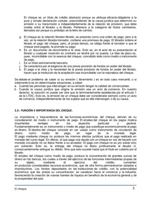 El cheque es un título de crédito abstracto porque se atribuye eficacia obligatoria a la 
pura y simple declaración cartular, prescindiendo de la causa jurídica que determinó su 
emisión o su transmisión e independientemente de la relación de provisión, que debe 
mediar entre el librador y el librado. Pertenece a la categoría de títulos cambiarios, 
llamados así porque su prototipo es la letra de cambio. 
g. El cheque es la relación librador-librado, se presenta como una orden de pago, pero a la 
vez, en la relación librador-tomador, contiene una promesa de pago. El librador ordena al 
librado el pago del cheque, pero, al propio tiempo, se obliga frente al tomador a que el 
cheque será pagado, le promete su pago. 
h. Es un documento de vencimiento a la vista. Esto es, en el acto de su presentación al 
librado y cualquier inserción en contrario se tendrá por no puesta. La idea de plazo es, 
pues, inconciliable con la esencia del cheque, concebido éste como medio o instrumento 
de pago. 
i. Es un título estrictamente bancario. 
j. Se caracteriza por al exigencia de una previa provisión de fondos en poder del librado. 
k. El pago a la vista y la necesidad de la previa provisión de fondos en poder del librado, 
hacen que la institución de la aceptación sea inconciliable con la naturaleza del cheque. 
Se debate el problema de saber si su emisión ( libramiento ) es en todo caso mercantil, o si 
solamente lo es en determinadas situaciones, a saber: 
a. Cuando las personas que intervengan en su emisión tengan la calidad de comerciantes; 
b. Cuando la causa jurídica que origina la emisión sea un acto de comercio. En nuestro 
derecho, la solución no puede ser otra que la terminantemente establecida por el artículo 1 
de la LTOC. Esto es, la emisión de un cheque debe ser considerada siempre como un acto 
de comercio, independientemente de los sujetos que en ella intervengan o de su causa. 
El cheque 
3 
2.3.- FUNCIÓN E IMPORTANCIA DEL CHEQUE. 
La importancia y trascendencia de las funciones económicas del cheque, derivan de su 
consideración de medio o instrumento de pago. El empleo del cheque en los pagos implica 
importantes ventajas en los aspectos particular y general. 
Fundamentalmente es un instrumento o medio de pago que substituye económicamente al pago 
en dinero. El destino del cheque consiste en ser usado como instrumento de circulación de 
dinero, como medio de pago, en lugar de la moneda legal. 
El pago mediante cheque no produce los mismos efectos jurídicos que el pago realizado en 
moneda del curso legal. En efecto, el que paga una deuda con un cheque en vez de hacerlo con 
moneda circulante no se libera frente a su acreedor. El pago con cheque no es pro soluto sino 
pro solvendo. Esto es, la entrega del cheque no libera jurídicamente al deudor ni, 
consecuentemente extingue su débito. Sino que esto sucede hasta que el título es cubierto por el 
librado. 
El empleo del cheque como medio de pago, produce la concentración de grandes sumas de 
dinero en los bancos, los cuales a través del ejercicio de las funciones intermediarias propias de 
su objeto, mediante el ejercicio del crédito, convierten 
en productos considerables recursos económicos, que de otra forma permanecerían aislados e 
improductivos. Los fondos depositados en las instituciones de crédito, con la potencialidad 
económica que les presta su concentración, se canalizan hacia el comercio y la industria, 
favoreciendo la creación de nuevas fuentes de riqueza en beneficio de la economía general y de 
la prosperidad del país. 
 