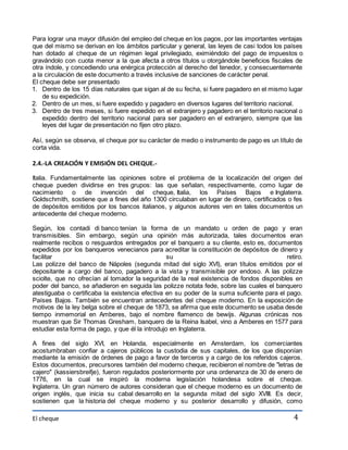 Para lograr una mayor difusión del empleo del cheque en los pagos, por las importantes ventajas 
que del mismo se derivan en los ámbitos particular y general, las leyes de casi todos los países 
han dotado al cheque de un régimen legal privilegiado, eximiéndolo del pago de impuestos o 
gravándolo con cuota menor a la que afecta a otros títulos u otorgándole beneficios fiscales de 
otra índole, y concediendo una enérgica protección al derecho del tenedor, y consecuentemente 
a la circulación de este documento a través inclusive de sanciones de carácter penal. 
El cheque debe ser presentado 
1. Dentro de los 15 días naturales que sigan al de su fecha, si fuere pagadero en el mismo lugar 
El cheque 
4 
de su expedición. 
2. Dentro de un mes, si fuere expedido y pagadero en diversos lugares del territorio nacional. 
3. Dentro de tres meses, si fuere expedido en el extranjero y pagadero en el territorio nacional o 
expedido dentro del territorio nacional para ser pagadero en el extranjero, siempre que las 
leyes del lugar de presentación no fijen otro plazo. 
Así, según se observa, el cheque por su carácter de medio o instrumento de pago es un título de 
corta vida. 
2.4.-LA CREACIÓN Y EMISIÓN DEL CHEQUE.- 
Italia. Fundamentalmente las opiniones sobre el problema de la localización del origen del 
cheque pueden dividirse en tres grupos: las que señalan, respectivamente, como lugar de 
nacimiento o de invención del cheque, Italia, los Países Bajos e Inglaterra. 
Goldschmith, sostiene que a fines del año 1300 circulaban en lugar de dinero, certificados o fes 
de depósitos emitidos por los bancos italianos, y algunos autores ven en tales documentos un 
antecedente del cheque moderno. 
Según, los contadi di banco tenían la forma de un mandato u orden de pago y eran 
transmisibles. Sin embargo, según una opinión más autorizada, tales documentos eran 
realmente recibos o resguardos entregados por el banquero a su cliente, esto es, documentos 
expedidos por los banqueros venecianos para acreditar la constitución de depósitos de dinero y 
facilitar su retiro. 
Las polizze del banco de Nápoles (segunda mitad del siglo XVI), eran títulos emitidos por el 
depositante a cargo del banco, pagadero a la vista y transmisible por endoso. A las polizze 
sciolte, que no ofrecían al tomador la seguridad de la real existencia de fondos disponibles en 
poder del banco, se añadieron en seguida las polizze notata fede, sobre las cuales el banquero 
atestiguaba o certificaba la existencia efectiva en su poder de la suma suficiente para el pago. 
Países Bajos. También se encuentran antecedentes del cheque moderno. En la exposición de 
motivos de la ley belga sobre el cheque de 1873, se afirma que este documento se usaba desde 
tiempo inmemorial en Amberes, bajo el nombre flamenco de bewijs. Algunas crónicas nos 
muestran que Sir Thomas Gresham, banquero de la Reina Isabel, vino a Amberes en 1577 para 
estudiar esta forma de pago, y que él la introdujo en Inglaterra. 
A fines del siglo XVI, en Holanda, especialmente en Amsterdam, los comerciantes 
acostumbraban confiar a cajeros públicos la custodia de sus capitales, de los que disponían 
mediante la emisión de órdenes de pago a favor de terceros y a cargo de los referidos cajeros. 
Estos documentos, precursores también del moderno cheque, recibieron el nombre de "letras de 
cajero" (kassiersbreifje), fueron regulados posteriormente por una ordenanza de 30 de enero de 
1776, en la cual se inspiró la moderna legislación holandesa sobre el cheque. 
Inglaterra. Un gran número de autores consideran que el cheque moderno es un documento de 
origen inglés, que inicia su cabal desarrollo en la segunda mitad del siglo XVIII. Es decir, 
sostienen que la historia del cheque moderno y su posterior desarrollo y difusión, como 
 